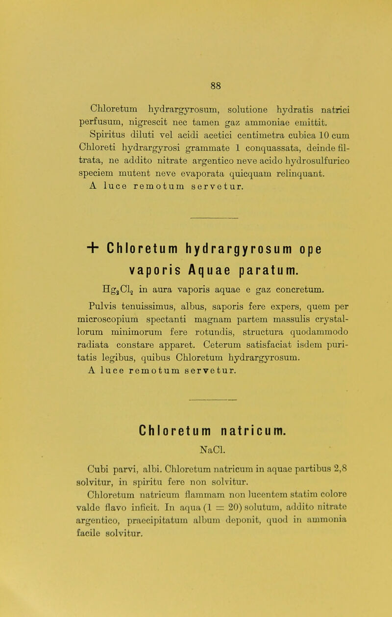 Chloretum hydrargyrosum, solutione hydratis natrici perfusum, nigrescit nec tamen gaz ammoniae emittit. Spiritus diluti vel acidi acetici centimetra cubica 10 cum Chloreti hydrargyrosi grammate 1 conquassata, deinde fil- trata, ne addito nitrate argentico neve acido hydrosulfurico speciem mutent neve evaporata quicquam relinquant. A luce remotum servetur. + Chloretum hydrargyrosum ope vaporis Aquae paratum. HgjClj in aura vaporis aquae e gaz concretum. Pulvis tenuissimus, albus, saporis fere expers, quem per microscopium spectanti magnam partem massulis crystal- lorum minimorum fere rotundis, structura quodammodo radiata constare apparet. Ceterum satisfaciat isdem puri- tatis legibus, quibus Chloretum hydrargyrosum. A luce remotum servetur. Chloretum natricum. NaCl. Cubi parvi, albi. Chloretum natricum in aquae partibus 2,8 solvitur, in spiritu fero non solvitur. Chloretum natricum flammara non lucentom statira colore valde flavo inficit. In aqua (1 =: 20) solutuni, addito nitrate argentico, praocipitatura albura deponit, quod in ammonia facile solvitur.