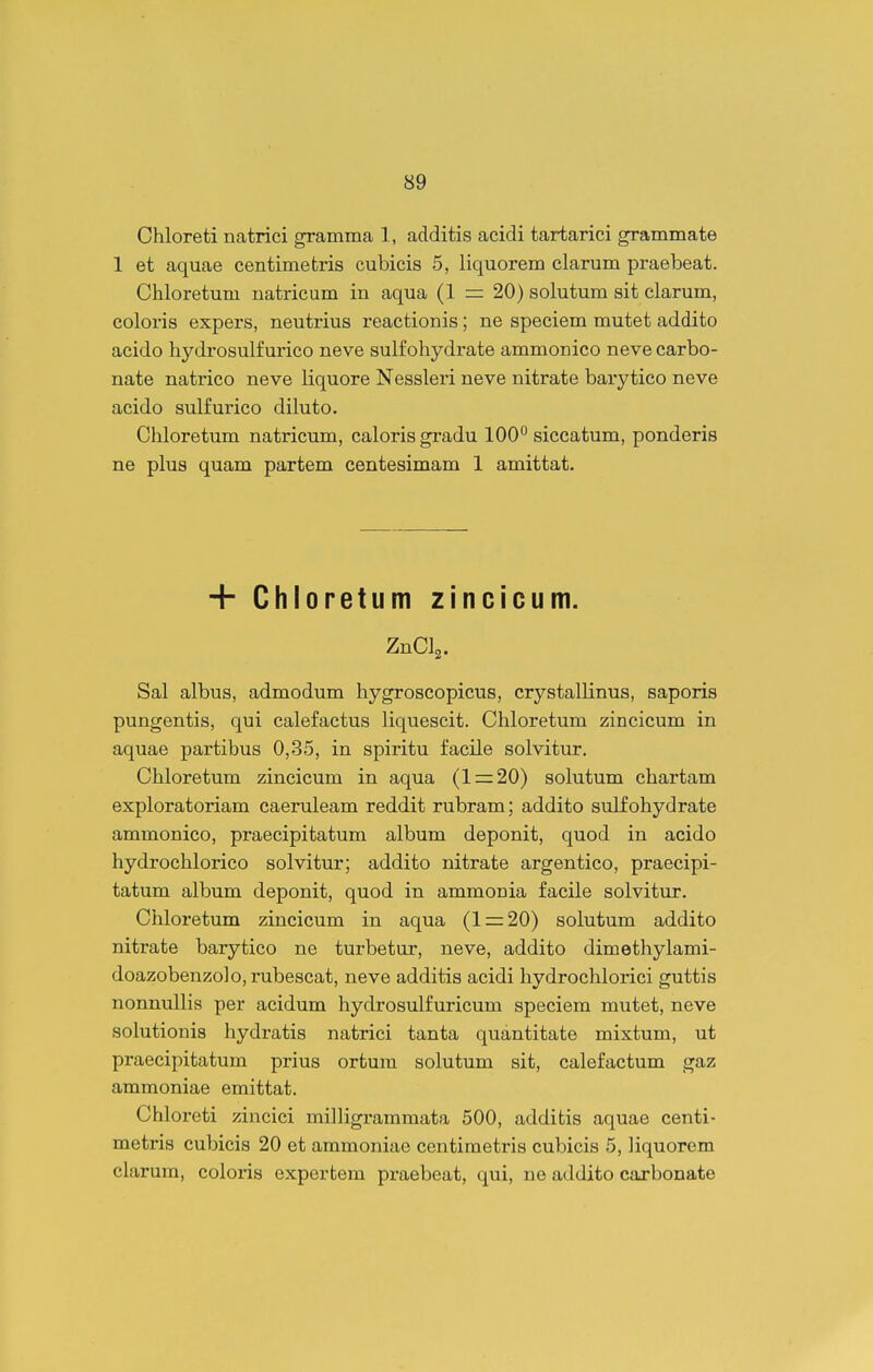 Chloreti natrici gramraa 1, additis acidi tartarici grammate 1 et aquae centimetris cubicis 5, liquorem clarum praebeat. Chloretum natricum in aqua (1 = 20) solutum sit clarum, coloris expers, neutrius reactionis; ne speciem mutet addito acido hydrosulfurico neve sulfohydrate ammonico neve carbo- nate natrico neve liquore Nessleri neve nitrate barytico neve acido sulfurico diluto. Chloretum natricum, calorisgradu 100° siccatum, ponderis ne plus quam partem centesimam 1 amittat. + Chloretumzincicum. ZnClj. Sal albus, admodum hygroscopicus, crystallinus, saporis pungentis, qui calefactus liquescit. Chloretum zincicum in aquae partibus 0,35, in spiritu facile solvitur. Chloretum zincicum in aqua (1 = 20) solutum chartam exploratoriam caeruleam reddit rubram; addito sulfohydrate ammonico, praecipitatum album deponit, quod in acido hydrochlorico solvitur; addito nitrate argentico, praecipi- tatum album deponit, quod in ammonia facile solvitur. Chloretum zincicum in aqua (1 = 20) solutum addito nitrate barytico ne turbetur, neve, addito dimethylami- doazobenzolo,rubescat, neve additis acidi hydrochlorici guttis nonnuUis per acidum hydrosulfuricum speciem mutet, neve solutionis hydratis natrici tanta quantitate mixtum, ut praecipitatum prius ortura solutum sit, calefactum gaz ammoniae emittat. Chloreti zincici milligraramata 500, additis aquae centi- metris cubicis 20 et ammoniae centimetris cubicis 5, liquorem clarum, coloi-is expertem praebeat, qui, ne addito carbonate