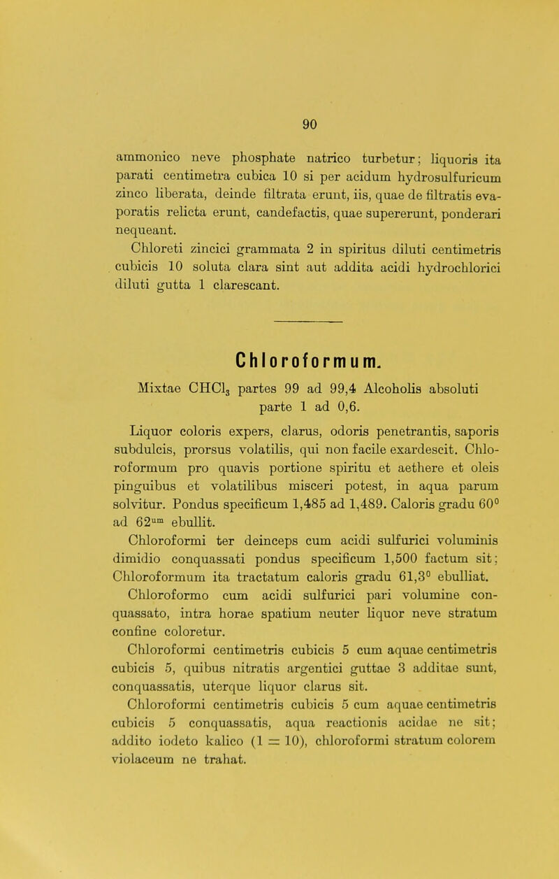ammonico neve phosphate natrico turbetur; liquoris ita parati centimetra cubica 10 si per acidum hydrosulfuricum zinco liberata, deinde filtrata erunt, iis, quae de filtratis eva- poratis relicta erunt, candefactis, quae supererunt, ponderari nequeant. Chloreti zincici grammata 2 in spiritus diluti centimetris cubicis 10 soluta clara sint aut addita acidi hydrochlorici diluti gutta 1 clarescant. Chloroformum. Mixtae CHClg partes 99 ad 99,4 Alcoholis absoluti parte 1 ad 0,6. Liquor coloris expers, clarus, odoris penetrantis, saporis subdulcis, prorsus volatilis, qui non facile exardescit. Chlo- roformum pro quavis portione spiritu et aethere et oleis pinguibus et volatilibus misceri potest, in aqua parum solvitur. Pondus specificum 1,485 ad 1,489. Caloris gradu 60° ad e^- ebullit. Chloroformi ter deinceps cum acidi sulfurici voluminis dimidio conquassati pondus specificum 1,500 factum sit; Cliloroformum ita tractatum caloris gradu 61,3° ebulliat. Chloroformo cum acidi sulfurici pari volumine con- quassato, intra horae spatium neuter liquor neve stratum confine coloretur. Chloroformi centimetris cubicis 5 cum aquae centimetris cubicis 5, quibus nitratis argentici guttae 3 additae sunt, conquassatis, uterque liquor clarus sit. Chloroformi centimetris cubicis 5 cum aquae centimetris cubicis 5 conquassatis, aqua reactionis acidae ne sit; addito iodeto kalico (1 10), chloroformi stratum colorem violaceum ne trahat.