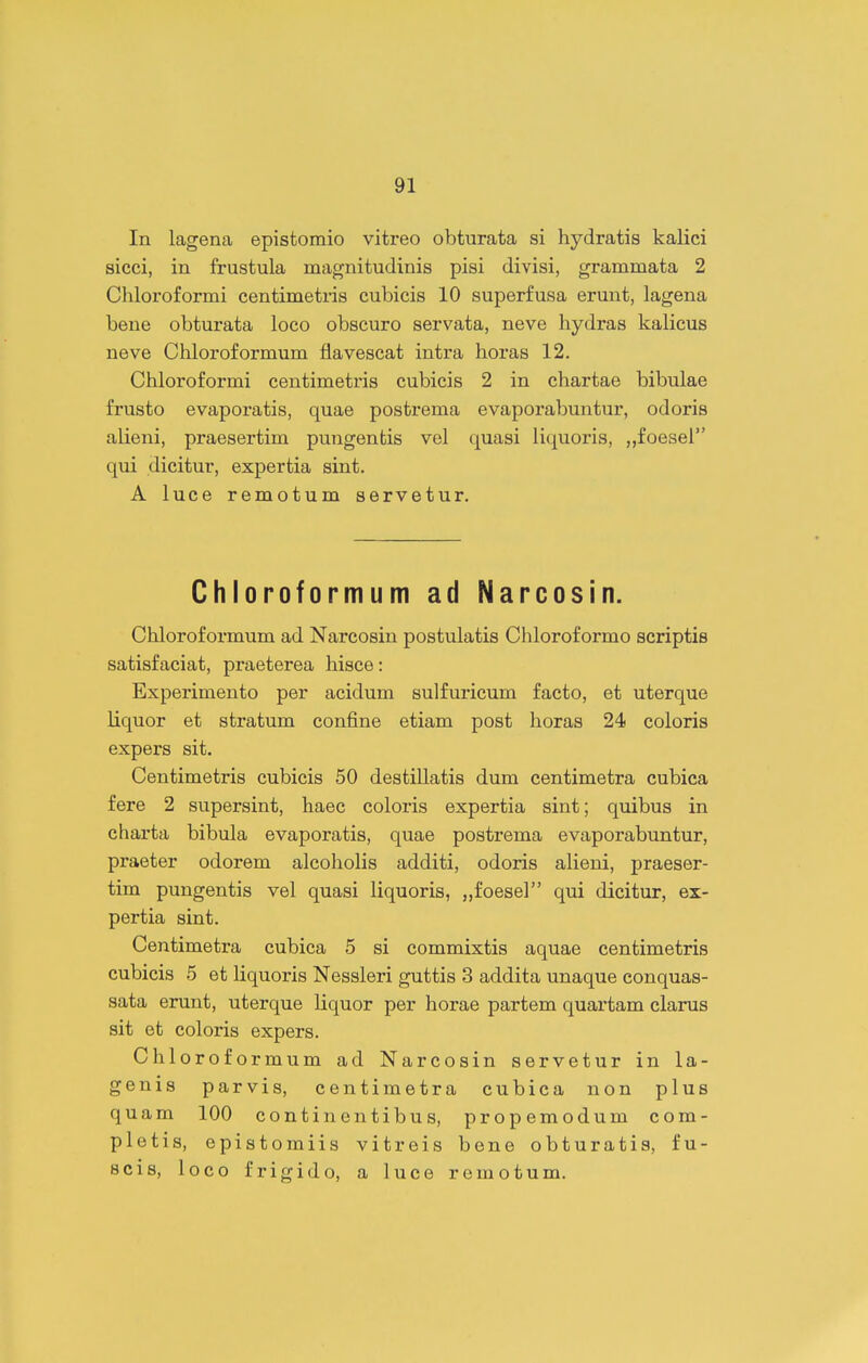 In lagena epistomio vitreo obturata si hydratis kalici sicci, in frustula magnitudinis pisi divisi, grammata 2 Chloroformi centimetris cubicis 10 superfusa erunt, lagena bene obturata loco obscuro servata, neve hydras kalicus neve Chloroformum flavescat intra horas 12. Chloroformi centimetris cubicis 2 in chartae bibulae frusto evaporatis, quae postrema evaporabuntur, odoris alieni, praesertim pungentis vel quasi liquoris, „foeser' qui dicitur, expertia sint. A luce remotum servetur. Chloroformum ad Narcosin. Chloroformum ad Narcosin postulatis Chloroformo scriptis satisfaciat, praeterea hisce: Experimento per acidum sulfuricum facto, et uterque liquor et stratum confine etiam post horas 24 coloris expers sit. Centimetris cubicis 50 destillatis dum centimetra cubica fere 2 supersint, haec coloris expertia sint; quibus in charta bibula evaporatis, quae postrema evaporabuntur, praeter odorem alcoholis additi, odoris alieni, praeser- tim pungentis vel quasi liquoris, „foesel qui dicitur, ex- pertia sint. Centimetra cubica 5 si commixtis aquae centimetris cubicis 5 et liquoris Nessleri guttis 3 addita unaque conquas- sata erunt, uterque liquor per horae partem quartam clarus sit et coloris expers. Chloroformum ad Narcosin servetur in la- genis parvis, centimetra cubica non plus quam 100 continentibus, propemodum com- pletis, epistomiis vitreis bene obturatis, fu- Bcis, loco frigido, a luce remotum.