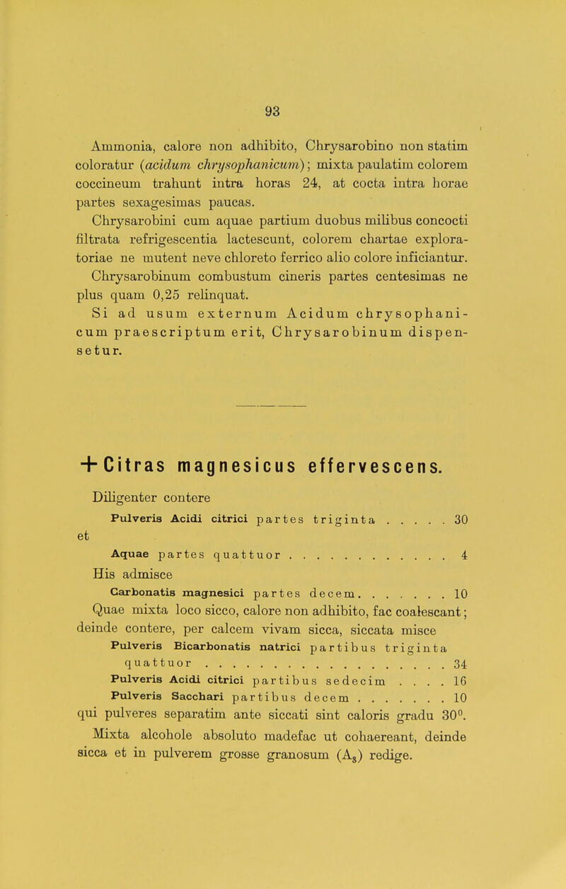Ammonia, calore non adhibito, Chrysarobino non statim coloratur {acidum clirysophanicum); mixta paulatim colorem coccineum trahunt intra horas 24, at cocta intra horae partes sexagesimas paucas. Chrysarobini cum aquae partium duobus milibus concocti filtrata refrigescentia lactescunt, colorem chartae explora- toriae ne mutent neve chloreto ferrico alio colore inficiantur. Chrysarobinum combustum cineris partes centesimas ne plus quam 0,25 relinquat. Si ad usum externum Acidum chrysophani- cum praescriptum erit, Chrysarobinum dispen- s e t u r. + Citras magnesicus effervescens. Diligenter contere Pulveris Acidi citrici partes triginta 30 et Aquae partesquattuor 4 His admisce Carbonatis magnesici partes decem 10 Quae mixta loco sicco, calore non adhibito, f ac coaiescant; deinde contere, per calcem vivam sicca, siccata misce Pulveris Bicarbonatis natrici partibus triginta quattuor 34. Pulveris Acidi citrici partibus sedecim .... 16 Pulveris Sacchari partibus decem 10 qui pulveres separatim ante siccati sint caloris gradu 30. Mixta alcohole absoluto madefac ut cohaereant, deinde sicca et in pulverem grosse granosum (Ag) redige.