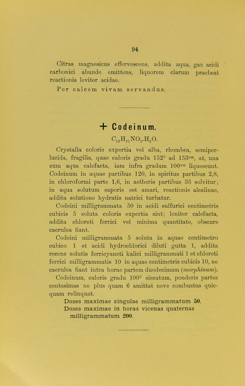 Citras magnesicus efFervescens, addita aqua, gaz acidi carbonici abunde emittens, liquorem clarum praebeat reactionis leviter acidae. Per calcem vivam servandus. + Codeinum. C18H21NO3.H2O. Crystalla coloris expertia vel alba, rhombea, semiper- lucida, fragilia, quae caloris gradu 152^ ad 153, at, una cum aqua calefacta, iam infra gradum 100™ Uquescunt. Codeinum in aquae partibus 120, in spiritus partibus 2,8, in chloroformi parte 1,6, in aetheris partibus 35 solvitur; in aqua solutum saporis est amari, reactionis alcalinae, addita solutione hydratis natrici turbatur. Codeini milligrammata 50 in acidi sulfurici centimetris cubicis 5 soluta coloris expertia sint; leniter calefacta, addita chloreti ferrici vel minima quantitate, obscure caerulea fiant. Codeini milligrammata 5 soluta in aquae centimetro cubico 1 et acidi hydrochlorici dikiti gutta 1, addita recens solutis ferricyaneti kalici milligrammati 1 et chloreti ferrici milligrammatis 10 in aquae centimetris cubicis 10, ne caerulea fiant inti'a horae partem duodecimam {morpliinum). Codeinum, caloris gradu 100° siccatum, ponderis partes centesimas ne plus quam 6 amittat neve combustus quic- quam relinquat. Doses maximae singulae milligrammatum 50. Doses maximae in horas vicenas quaternas milligrammatum 200.