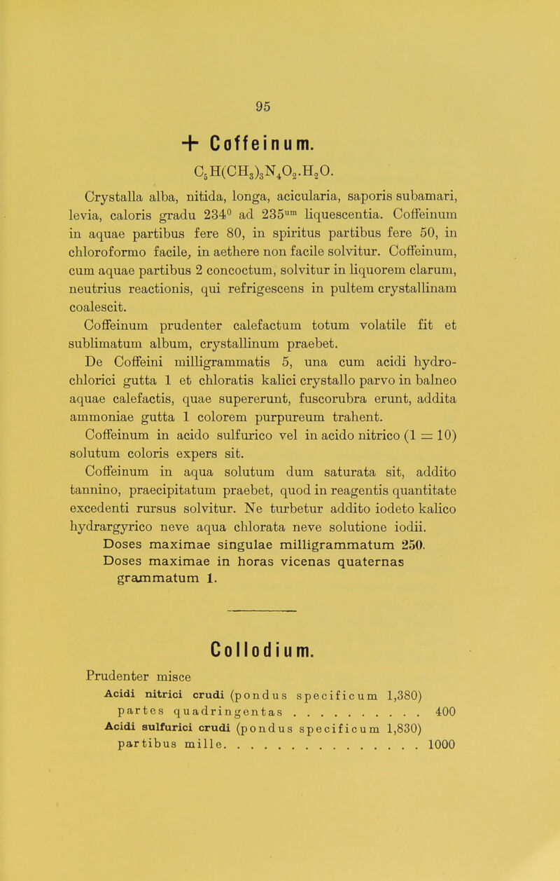+ Coffeinum. CsHCCHg^gN.Oo.HoO. Crystalla alba, nitida, longa, acicularia, saporis subamari, levia, caloris gradu 234° ad 235™ liquescentia. CofFeiuum in aquae partibus fere 80, in spiritus partibus fere 50, in chloroformo facile^ in aethere non facile solvitur. CofFeinum, cum aquae partibus 2 concoctum, solvitur in liquorem clarum, neutrius reactionis, qm refrigescens in pultem crystallinam coalescit. CoflFeinum prudenter calefactum totum volatile fit et sublimatum album, crystallinum praebet. De CofFeini milligrammatis 5, una cum acidi hydro- chlorici gutta 1 et chloratis kalici crystallo parvo in balneo aquae calefactis, quae supererunt, fuscorubra erunt, addita ammoniae gutta 1 colorem purpureum trahent. CofFeinum in acido sulfurico vel in acido nitrico (1 = 10) solutum coloris expers sit. CofFeinum in aqua solutum dum saturata sit, addito tannino, praecipitatum praebet, quod in reagentis quantitate excedenti rursus solvitur. Ne turbetur addito iodeto kalico hydrargyrico neve aqua chlorata neve solutione iodii. Doses maximae singulae milligrammatum 250. Doses maximae in horas vicenas quaternas grammatum 1. Collodium. Prudenter misce Acidi nitrici crudi (pondus specificum 1,380) partes quadringentas 400 Acidi sulfurici crudi (pondus specificum 1,830) partibus mille 1000