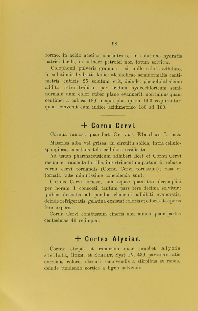 formo, in acido acetico concentrato, in solutione hydratis natrici facile, in aethei-e petrolei non totuin solvitur. Colophonii pulveris gramma 1 si, nuUo calore adhibito, in solutionis hydratis kalici alcoholicae seminormalis centi- metris cubicis 25 solutum erit, deinde, phenolphthaleino addito, retrotitrabitur per acidum hydrochloricum semi- normale dum color ruber plane evanuerit, non minus quam centimetra cubica 18,6 neque plus quam 19,3 requirantur, quod convenit cum indice acidimetrico 180 ad 160. + Cornu Cervi. Cornua ramosa quae fert Cervus Elaphus L. mas. Materies alba vel grisea, in circuitu solida, intra cellulo- spongiosa, constans tela cellulosa ossificata. Ad usum pharmaceuticum adhiberi licet et Cornu Cervi rasum et ramenta tortiUa, intertrimentum partum in rebus e comu cervi tornandis (Cornu Cervi tornatum); rasa et tornata ante minutissime concidenda sunt. Cornus Cervi concisi, cum aquae quantitate decemplici per horam 1 concocti, tantum pars fere decima solvitur ; quibus decoctis ad pondus elementi adhibiti evaporatis, deinde refrigeratis, gelatina exsistat coloris et odoi*is et saporis fere expers. Cornu Cervi combustum cineris non minus quam partes centesimas 40 relinquat. + Cortex Alyxiae. Cortex stirpis et ramorum quae praebet Alyxia stellata, Roem. et Schult. Syst. IV. 439, paratus stratis extremis coloris obscuri removendis a stirpibus et ramis, deinde tundendo cortice a ligno solvendo.