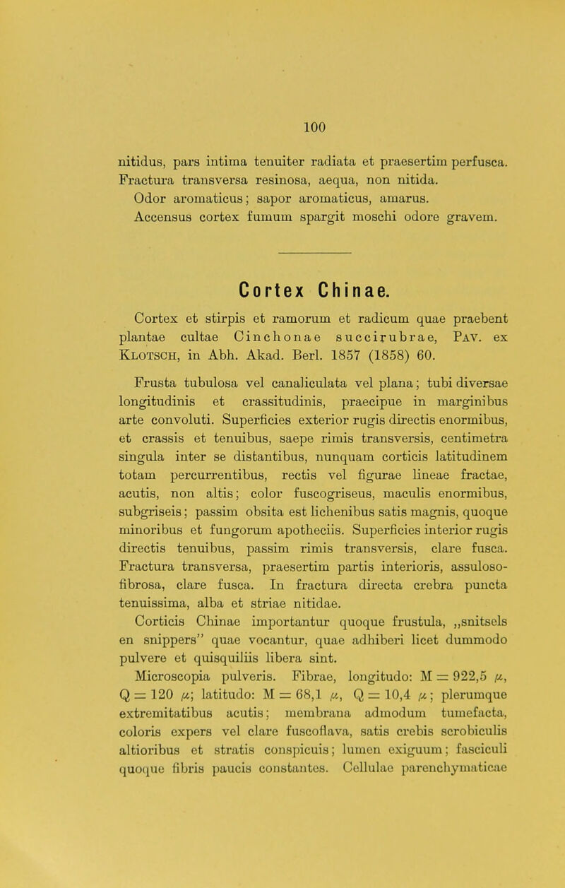 nitidus, pars intima tenuiter radiata et praesertim perfusca. Fraetura transversa resinosa, aequa, non nitida. Odor aroraatieus; sapor aromaticus, amarus. Accensus cortex fumum spargit moschi odore gravem. Cortex Chinae. Cortex et stirpis et ramorum et radicum quae praebent plantae cultae Cinchonae succirubrae, Pav. ex Klotsch, in Abh. Akad. Berl. 1857 (1858) 60. Frusta tubulosa vel canaliculata vel plana; tubi diversae longitudinis et crassitudinis, praecipue in marginibus arte convoluti. Superficies exterior rugis directis enormibus, et crassis et tenuibus, saepe rimis transversis, centimetra singula inter se distantibus, nunquam corticis latitudinem totam percurrentibus, rectis vel figurae lineae fractae, acutis, non altis; color fuscogriseus, maculis enormibus, subgriseis; passim obsita est lichenibus satis magnis, quoque minoribus et fungorum apotheciis. Superficies interior rugis directis tenuibus, passim rimis transversis, clare fusca. Fractura transversa, praesertim partis interioris, assuloso- fibrosa, clare fusca. In fractura directa crebra puncta tenuissima, alba et striae nitidae. Corticis Chinae importantur quoque frustula, „snitsels en snippers quae vocantur, quae adhiberi licet dummodo pulvere et quisquiliis Hbera sint. Microscopia pulveris. Fibrae, longitudo: M = 922,5 im, Q 1=120 /y-; latitudo: M = 68,1 ^i, Q = 10,4 /^; plerumque extremitatibus acutis; membrana admodum tumefacta, coloris expers vel clare fuscoflava, satis crebis scrobiculis altioribus et stratis conspicuis; lumen exiguum; fasciculi quoque fibris paucis constantes. Cellulae parenchymaticae