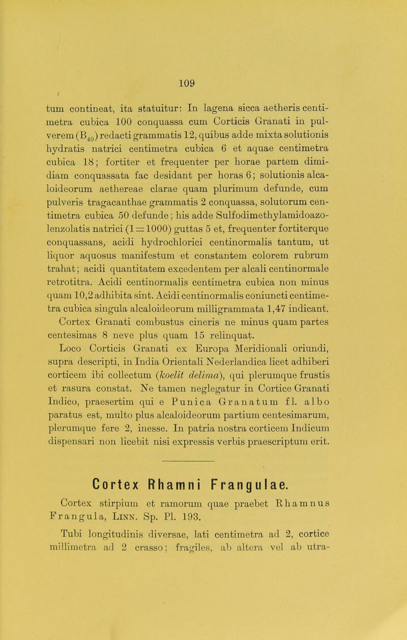 tum contineat, ita statuitur: In lagena sicca aetheris centi- metra cubica 100 conquassa cum Corticis Granati in pul- verem (B^q) redacti grammatis 12, quibus adde mixta solutionis hydratis natiici centimetra cubica 6 et aquae centimetra cubica 18; fortiter et frequenter per horae partem dimi- diam conquassata fac desidant per horas 6; solutionis alca- loideorum aethereae clarae quam plurimum defunde, cum pulveris tragacanthae grammatis 2 conquassa, solutorum cen- timetra cubica 50 defunde; his adde Sulfodimethylamidoazo- lenzolatis natrici (1 mlOOO) guttas 5 et, frequenter fortiterque conquassans^ acidi hydrochlorici centinormalis tantum, ut liquor aquosus manifestum et constantem colorem rubrum trahat; acidi quantitatem excedentem per alcali centinormale retrotitra. Acidi centinormaHs centimetra cubica non minus quam 10,2 adhibita sint. Acidi centinormalis coniuncti centime- tra cubica siugula alcaloideorum milligrammata 1,47 indicant. Cortex Granati combustus cineris ne minus quam partes centesimas 8 neve plus quam 15 relinquat. Loco Corticis Granati ex Europa Meridionali oriundi, supra descripti, in India Orientali Nederlandica licet adhiberi corticem ibi collectum (koelit deUma), qui plerumque frustis et rasura constat. Ne tamen neglegatur in Cortice Granati Indico, praesertim qui e Punica Granatum fl. albo paratus est, multo plus alcaloideorum partium centesimarum, plerumque fere 2, inesse. In patria nostra corticem Indicum dispensari non licebit nisi expressis verbis praescriptum erit. Cortex Rhamni Frangulae. Cortex stirpium et ramorum quae praebet Rhamnus Frangula, Linn. Sp. Pl. 193. Tubi longitudinis diversae, lati centimetra ad 2, cortice millimetra ad 2 crasso: frauilos, ab altera vel ab utra-