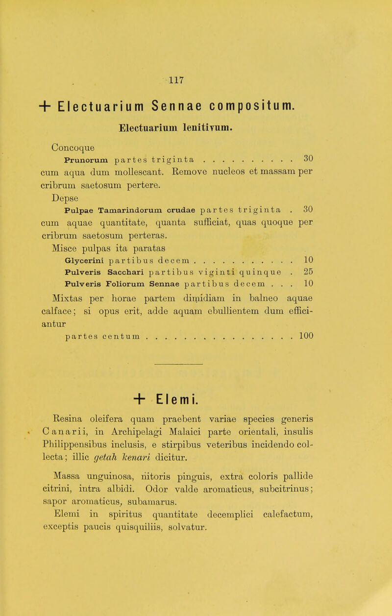 + Electuarium Sennae compositum. Electuariuni lenitiYum. Concoque Prunorum partestriginta 30 cum aqua dum mollescant. Remove nucleos et massam per cribrum saetosum pertere. Depse Pulpae Tamarindorum crudae partes trigiuta . .30 cum aquae quantitate, quanta sufEciat, quas quoque per cribrum saetosum perteras. Misce pulpas ita paratas Glycerini partibusdecem 10 Pulveris Sacchari partibus viginti quinque . 25 Pulveris Foliorum Sennae partibus decem ... 10 Mixtas per horae partem dimidiam in balneo aquae calface; si opus erit, adde aquam ebullientem dum efEci- antur partes centum 100 + Elemi. Resina oleifera quam praebent variae species generis Canarii, in Archipelagi Malaici parte orientali, insulis Pliilippensibus inclusis, e stirpibus veteribus incidendo col- lecta; illic getah Jcenari dicitur. Massa unguinosa, riitoris pinguis, extra coloris pallide citrini, intra albidi. Odor valde aromaticus, subcitrinus; sapor aromaticus_, subamarus. Elemi in spiritus quantitate decemplici calefactum, exceptis paucis quisquiliis, solvatur.