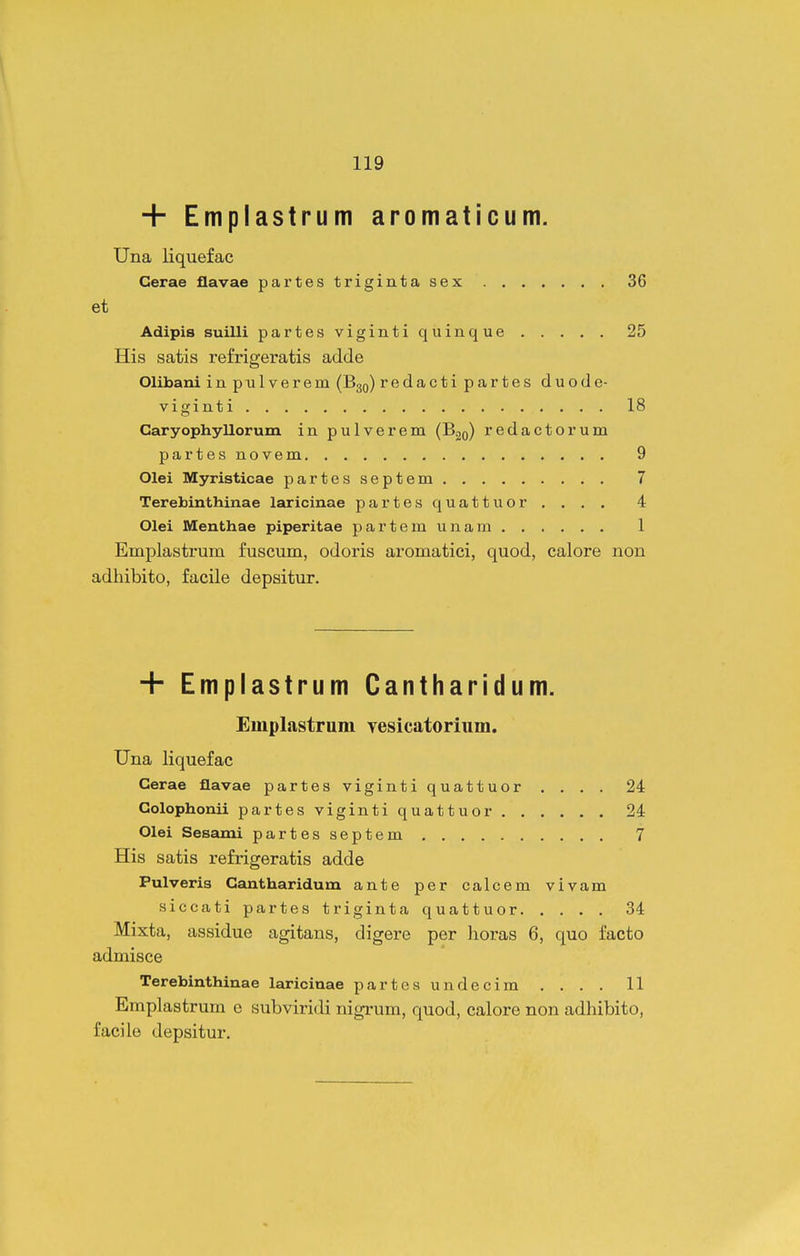 + Emplastrum aromaticum. Una liquefae Cerae flavae partestrigintasex 36 et Adipis suilli partesvigintiquinque 25 His satis refrigeratis adde Olibani inpulverem (B30) redactipartes duode- viginti 18 Caryophyllorum in pulverem (Bgo) redactorum partes novem 9 Olei Myristicae partesseptem 7 Terebinthinae laricinae partesquattuor , . . . 4 Olei Meuthae piperitae partemunam 1 Emplastrum fuscum, odoris aromatiei, quod, ealore non adhibito, faeile depsitur. + Emplastrum Cantharidum. Emplastrum Yesicatoriiim. Una liquefac Cerae flavae partes viginti quattuor .... 24 Golophonii partesvigintiquattuor 24 Olei Sesami partesseptem 7 His satis refrigeratis adde Pulveris Gantharidum ante per calcem vivam siccati partes triginta quattuor 34 Mixta, assidue agitans, digere per lioras 6, quo facto admisce Terebinthinae laricinae partcsundecim . . . . 11 Emplastrum e subviridi nigrum, quod, ealore non adhibito, faeilo depsitur.