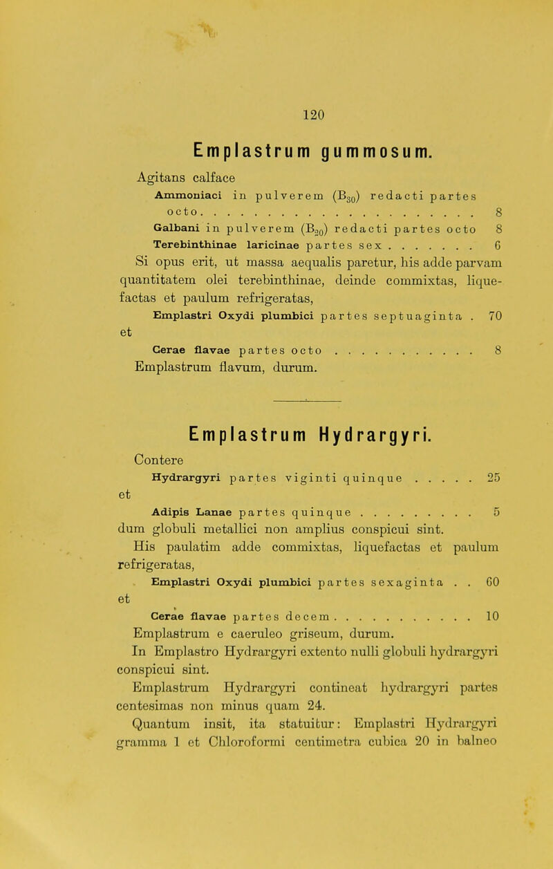 Emplastrum gummosum. Agitans calface Ammoniaci in pulverem (B30) redacti partes octo 8 Galbani in pulverem (Boq) redacti partes octo 8 Terebinthinae laricinae partessex G Si opus erit, ut massa aequalis paretur, his adde parvam quantitatem olei terebinthinae, deinde commixtas, lique- factas et paulum refrigeratas, Emplastri Oxydi plumbici partesseptuaginta . 70 et Cerae flavae partesocto 8 Emplastrum flavum, durum. Emplastrum Hydrargyri. Contere Hydrargyri partes vigintiquinque 25 et Adipis Lanae partesquinque 5 dum globuli metallici non amplius conspicui sint. His paulatim adde commixtas, liquefactas et paulum refrigeratas, Emplastri Oxydi plumbici partessexaginta . . 60 et Cerae flavae partesdecem 10 Emplastrum e caeruleo griseum, durum. In Emplastro Hydrargyri extento nulli globuli hydrargyri conspicui sint. Emplastrum Hydrargyri contineat hydrargyri partes centesimas non minus quam 24. Quantum insit, ita statuitur: Eraplastri Hydrargyri gramma 1 et Chloroformi centimetra cubica 20 in balneo