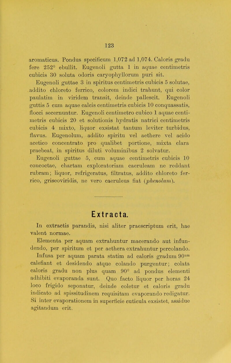 aromaticus. Pondus specificum 1,072 ad 1,074. Caloris gradu fere 252 ebullit. Eugenoli gutta 1 in aquae centimetris cubicis 30 soluta odoris caryophyllorum puri sit. Eugenoli guttae 3 in spiritus centimetris cubicis 5 solutae, addito chloreto ferrico, colorem indici trahunt, qui color paulatim in viridem transit, deinde pallescit, Eugenoli guttis 5 cum aquae calcis centimetris cubicis 10 conquassatis, liocci secernuntur. Eugenoli centimetro cubico 1 aquae centi- metris cubicis 20 et solutionis hydratis natrici centimetris cubicis 4 mixto, liquor exsistat tantum leviter turbidus, flavus. Eugenolum, addito spiritu vel aethere vel acido acetico concentrato pro qualibet portione, mixta clara praebeat, in spiritus diluti voluminibus 2 solvatur. Eugenoli guttae 5, cum aquae centimetris cubicis 10 concoctae, chartam exploratoriam caeruleam ne reddant rubram; liquor, refrigeratus, tiltratus, addito chloreto fer- rico, gi-iseoviridis, ne vero caeruleus fiat (phenolum). E X t r a c t a. In extractis parandis, nisi aliter praescriptum erit, hae valent normae. Elementa per aquam extrahuntur macerando aut infun- dendo, per spiritum et per aethera extrahuntur percolando. Infusa per aquam parata statim ad caloris gradum 90™ calefiant et desidendo atque colando purgentur; colata caloris gradu non plus quam 90° ad pondus elementi adhibiti evapoi-anda sunt. Quo facto liquor per horas 24 loco frigido seponatur, deinde coletur et caloris gradu indicato ad spissitudinem requisitam evaporando redigatur. Si inter evaporationem in superficie cuticula exsistet, assidue agitandum erit.