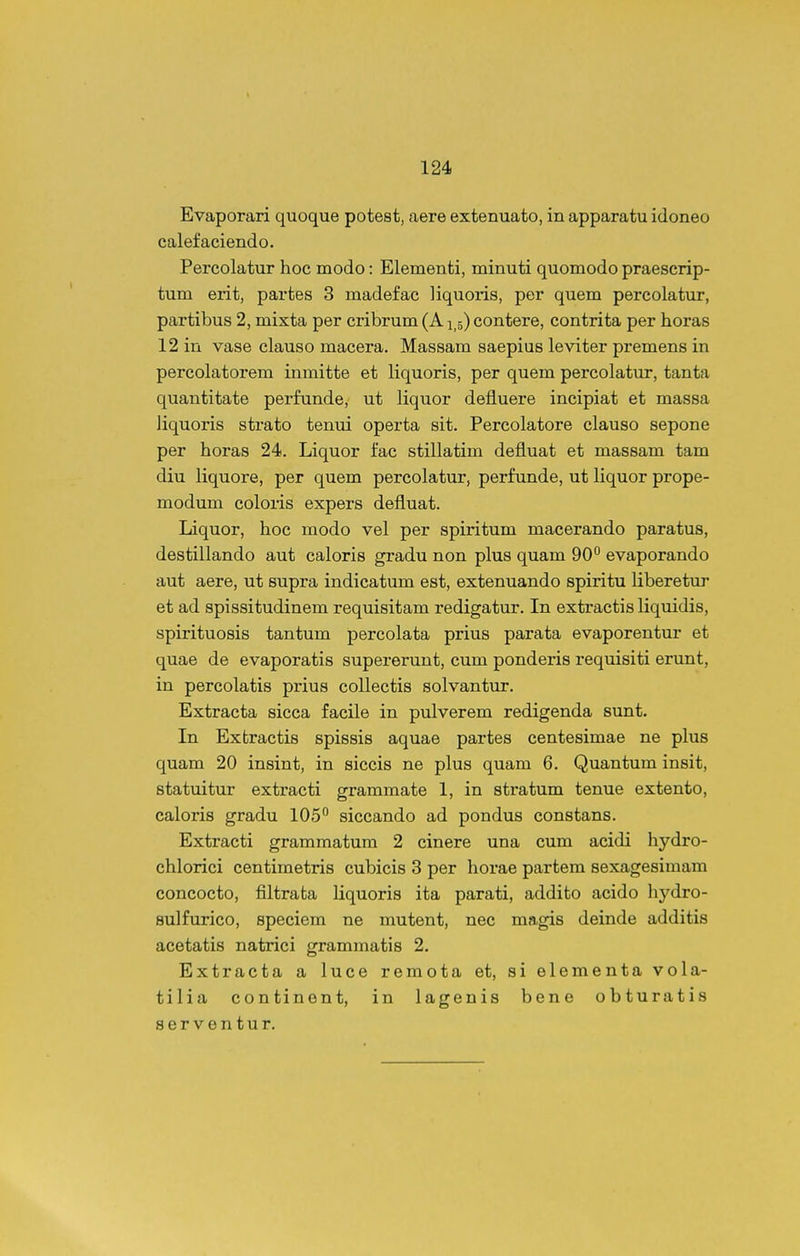 Evaporari quoque potest, aere extenuato, in apparatu idoneo calefaciendo. Percolatur hoc modo: Elementi, minuti quomodo praescrip- tum erit, partes 3 madefac liquoris, per quem percolatur, partibus 2, mixta per cribrum (A15) contere, contrita per horas 12 in vase clauso macera. Massam saepius leviter premens in percolatorem inmitte et liquoris, per quem percolatur, tanta quantitate perfunde, ut liquor defluere incipiat et massa liquoris strato tenui operta sit. Percolatore clauso sepone per horas 24. Liquor fac stillatim defluat et massam tam diu liquore, per quem percolatur, perfunde, ut liquor prope- modum coloris expers defluat. Liquor, hoc modo vel per spiritum macerando paratus, destillando aut caloris gradu non plus quam 90° evaporando aut aere, ut supra indicatum est, extenuando spiritu liberetur et ad spissitudinem requisitam redigatur, In extractis liquidis, spirituosis tantum percolata prius parata evaporentur et quae de evaporatis supererunt, cum ponderis requisiti erunt, in percolatis prius collectis solvantur. Extracta sicca facUe in pulverem redigenda sunt. In Extractis spissis aquae partes centesimae ne plus quam 20 insint, in siccis ne plus quam 6. Quantum insit, statuitur extracti grammate 1, in stratum tenue extento, caloris gradu 105 siccando ad pondus constans. Extracti grammatum 2 cinere una cum acidi hydro- chlorici centimetris cubicis 3 per horae partem sexagesimam concocto, filtrata liquoris ita parati, addito acido liydro- sulfurico, speciem ne mutent, nec magis deinde additis acetatis natrici grammatis 2. Extracta a luce remota et, si elementa vola- tilia continent, in lagenis bene obturatis serventur.