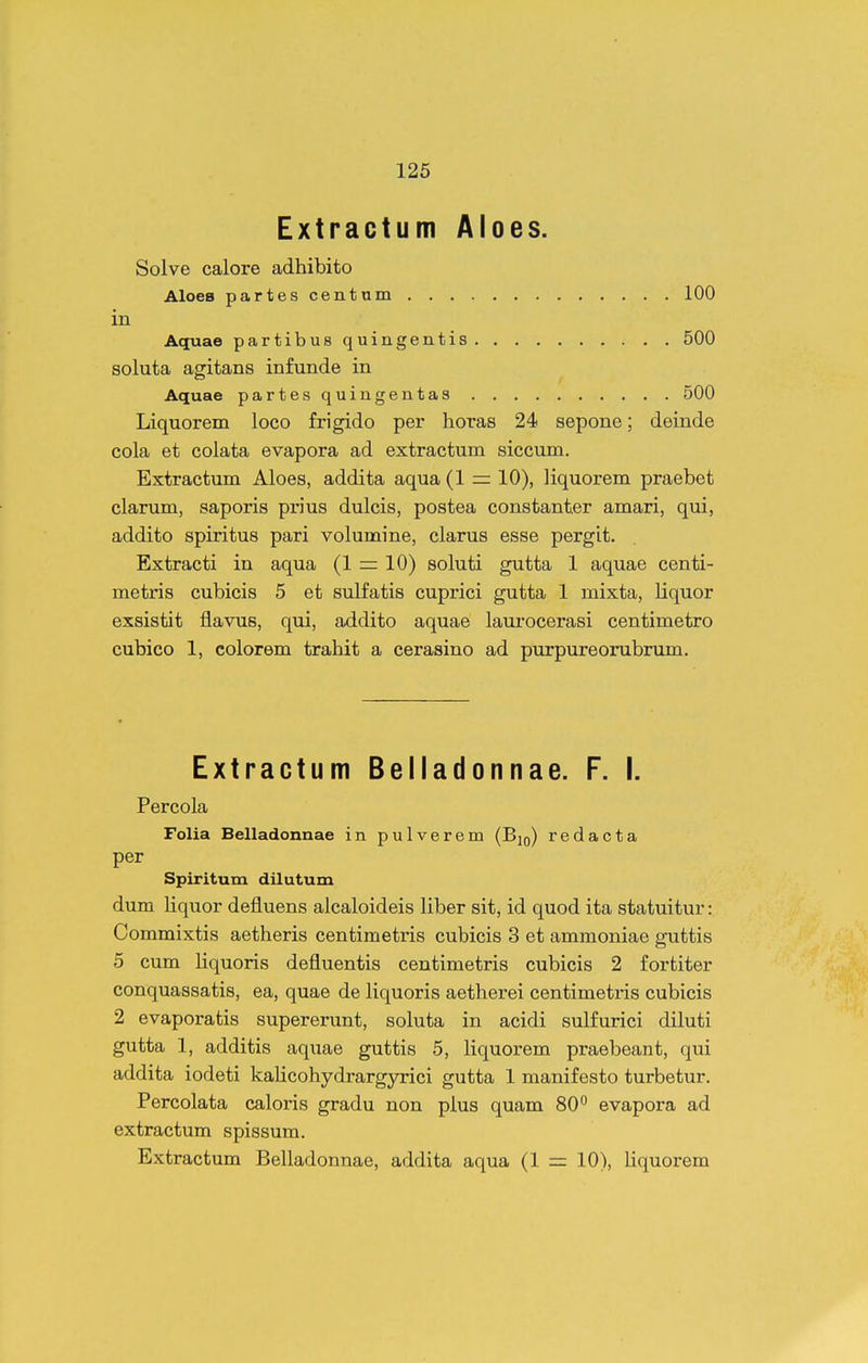 Extractum Aloes. Solve calore adhibito Aloes partescentum 100 in Aquae partibusquingentis 500 soluta agitans infunde in Aquae partesquingentas 500 Liquorem loco frigido per horas 24 sepone; deinde cola et colata evapora ad extractum siccum. Extractum Aloes, addita aqua (1 = 10), liquorem praebet clarum, saporis prius dulcis, postea constanter amari, qui, addito spiritus pari volumine, clarus esse pergit. Extracti in aqua (1 = 10) soluti gutta 1 aquae centi- metris cubicis 5 et sulfatis cuprici gutta 1 mixta, liquor exsistit flavus, qui, addito aquae laurocerasi centimetro cubico 1, colorem trahit a cerasino ad purpureorubrum. Extractum Belladonnae. F. I. Percola Folia Belladonnae in pulverem (Big) redacta per Spiritum dilutum dum liquor defluens alcaloideis liber sit, id quod ita statuitur: Commixtis aetheris centimetris cubicis 3 et ammoniae guttis 5 cum liquoris defluentis centimetris cubicis 2 fortiter conquassatis, ea, quae de liquoris aetherei centimetris cubicis 2 evaporatis supererunt, soluta in acidi sulfurici diluti gutta 1, additis aquae guttis 5, liquorem praebeant, qui addita iodeti kalicohydrargyrici gutta 1 manifesto turbetur. Percolata caloris gradu non pius quam 80'' evapora ad extractum spissum. Extractum Belladonnae, addita aqua (1 = 10), liquorem