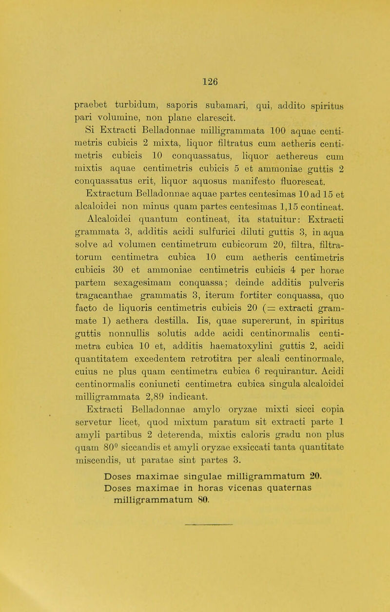 praebet turbidum, saporis subamari, qui, addito spiritus pari volumine, non plane clarescit. Si Extracti Belladonnae milligranimata 100 aquae centi- metris cubicis 2 mixta, liquor filtratus cum aetheris centi- metris cubicis 10 conquassatus, liquor aethereus cum mixtis aquae centimetris cubicis 5 et ammoniae guttis 2 conquassatus erit, liquor aquosus manifesto fluorescat. Extractum Belladonuae aquae partes centesimas 10 ad 15 et alcaloidei non minus quam partes centesimas 1,15 contineat. Alcaloidei quantum contineat, ita statuitur: Extracti grammata 3, additis acidi sulfurici diluti guttis 3, in aqua solve ad volumen centimetrum cubicorum 20, filtra, filtra- torum centimetra cubica 10 cum aetheris centimetris cubicis 30 et ammoniae centimetris cubicis 4 per horae partem sexagesimam conquassa; deinde additis pulveris tragacanthae grammatis 3, iterum fortiter conquassa, quo facto de liquoris centimetris cubicis 20 (= extracti gram- mate 1) aethera destilla. lis, quae supererunt, in spiritus guttis nonnullis solutis adde acidi centinormalis centi- metra cubica 10 et, additis haematoxylini guttis 2, acidi quantitatem excedentem retrotitra per alcali centinormale, cuius ne plus quam centimetra cubica 6 reqmrantur. Acidi centinormalis coniuncti centimetra cubica singula alcaloidei miUigrammata 2,89 indicant. Extracti Belladonnae amylo oryzae mixti sicci copia servetur licet, quod mixtum paratum sit extracti parte 1 amyli partibus 2 deterenda, mixtis caloris gradu non plus quam 80*^ siccandis et amyli oryzae exsiccati tanta quautitate miscendis, ut paratae sint partes 3. Doses maximae singulae milligrammatum 20. Doses maximae in horas vicenas quaternas