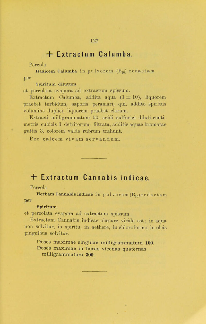 + Extractum Calumba. Percola Radicem Galumba in pulverem (B^o) redactam per Spiritum dilutum et percolata evapora ad extractum spissum. Extractum Oalumba, addita aqua (1 rr 10), liquorem praebet turbidum, saporis peramari, qui, addito spiritus volumine duplici, liquorem praebet clarum. Extracti milligrammatum 50, acidi sulfurici diluti centi- metris cubicis 3 detritorum, filtrata, additis aquae bromatae guttis 3, colorem valde rubrum trahunt. Per calcem vivam servandum. + Extractum Cannabis indicae. Percola Herbam Cannabis indicae in pulverem (B^q) redactam per Spiritum et percolata evapora ad extractum spissum. Extractum Cannabis indicae obscure viride est; in aqua non solvitur, in spiritu, in aethere, in chloroformo, in oleis pinguibus solvitur. Doses maximae singulae milligrammatum 100. Doses maximae in horas vicenas quaternas milligrammatum 300.