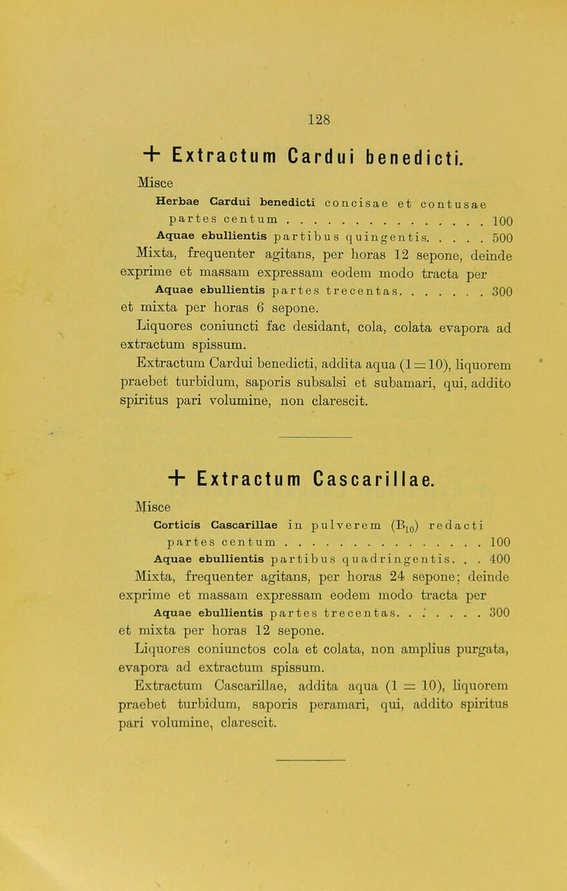 + Extractum Cardui benedicti. Misce Herbae Cardui benedicti concisae et contusae partes centum 100 Aquae ebuUientis partibus quingentis 500 Mixta, frequenter agitans, per lioras 12 sepone, deinde exprime et maasam expressam eodem modo tracta per Aquae ebuUientis partestrecentas 300 et mixta per horas 6 sepone. Liquores coniuncti fac desidant, cola, colata evapora ad extractum spissum. Extractum Cardui benedicti, addita aqua (1 r= 10), liquorem praebet turbidum, saporis subsalsi et subamari, qui, addito spiritus pari volumine, non clarescit. + Extractum Cascarillae. Misce Corticis Cascarillae in pulverem (Bio) redacti partescentum 100 Aquae ebullientis partibus quadringentis. . . 400 Mixta, frequenter agitans, per horas 24 sepone; deinde exprime et massam expressam eodem modo tracta per Aquae ebullientis partestrecentas. . .' . . . , 300 et mixta per horas 12 sepone. Liquores coniunctos cola et colata, non amplius purgata, evapora ad extractum spissum. Extractum Cascarillae, addita aqua (1 =z 10), liquorem praebet turbidum, saporis peramari, qui, addito spiritus pari volumine, clarescit.