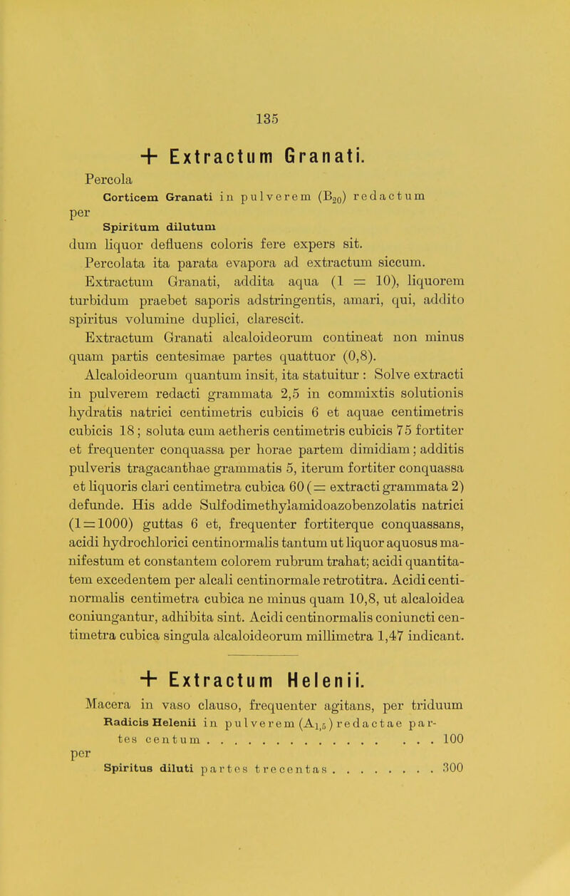 + Extractiim Granati. Percola Gorticem Granati in pulverem (Bgo) redactum per Spiritum dilutum dum liquor defluens coloris fere expers sit. Percolata ita parata evapora ad extractum siccum. Extractum Granati, addita aqua (1 = 10), liquorem turbidum praebet saporis adstringentis, amari, qui, addito spiritus volumine duplici, clarescit. Extractum Granati alcaloideorum contineat non minus quam partis centesimae partes quattuor (0,8). Alcaloideorum quantum insit, ita statuitur : Solve extracti in pulverem redacti grammata 2,5 in commixtis solutionis hydratis natrici centimetris cubicis 6 et aquae centimetris cubicis 18; soluta cum aetheris centimetris cubicis 75 fortiter et frequenter conquassa per horae partem dimidiam; additis pulveris tragacanthae grammatis 5, iterum fortiter conquassa et liquoris clari centimetra cubica extracti grammata 2) defunde. His adde Sulfodimethylamidoazobenzolatis natrici (1 = 1000) guttas 6 et, frequenter fortiterque conquassans, acidi hydrochlorici centinormalis tantum ut liquor aquosus ma- nifestum et constantem colorem rubrum trahat; acidi quantita- tem excedentem per alcali centinormale retrotitra. Acidi centi- normalis centimetra cubica ne minus quam 10,8, ut alcaloidea coniungantur, adhibita sint. Acidi centinormaHs coniuncti cen- timetra cubica singula alcaloideorum millimetra 1,47 indicant. + Extractum Helenii. Macera in vaso clauso, frequenter agitans, per triduum Radicis Helenii in pul verem (Ai.s) redactae par- tes centum 100 pcr SpirituB diluti partestrecentas 300