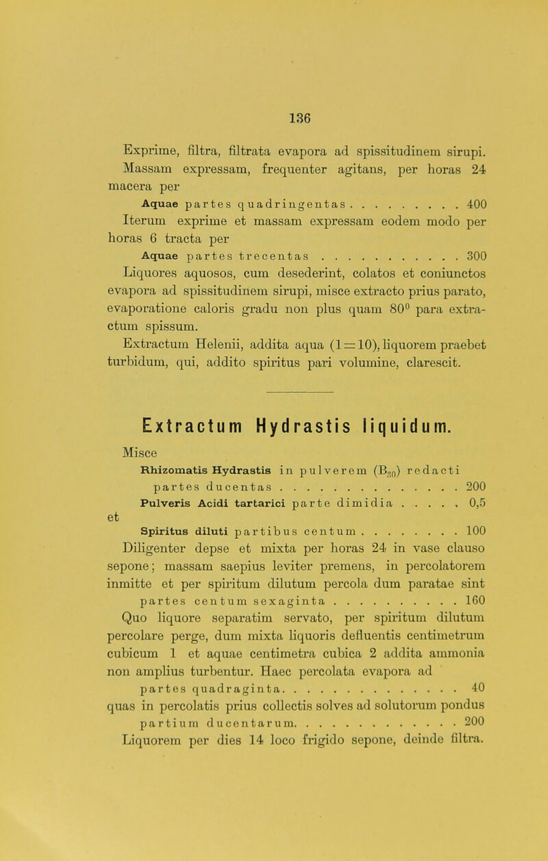 Exprime, filtra, filtrata evapora ad spissitudinem sirupi. Massam expressam, frequenter agitans, per horas 24 maeera per Aquae partesquadringentas 400 Iterum exprime et massam expressam eodem modo per horas 6 tracta per Aquae partestrecentas 300 Liquores aquosos, cum desederint, colatos et coniunctos evapora ad spissitudinem sirupi, misce extracto prius parato, evaporatione caloris gradu non plus quam 80° para extra- ctum spissum. Extractum Helenii, addita aqua (1=:10), liquorempraebet turbidum, qui, addito spiritus pari volumine, clarescit. Extractum Hydrastis liquidum. Misce Rhizomatis Hydrastis in pulverem (B^o) redacti partesducentas 200 Pulveris Acidi tartarici partedimidia . . . . , 0,5 et Spiritus diluti partibuscentum 100 Diligenter depse et mixta per horas 24 in vase clauso sepone; massam saepius leviter premens, in percolatorem inmitte et per spiritum dilutum percola dum paratae sint partes centumsexaginta 160 Quo liquore separatim servato, per spiritum dilutum percolare pei*ge, dum mixta liquoris defluentis centimetrum cubicum 1 et aquae centimetra cubica 2 addita amraonia non amplius turbentur. Haec percolata evapora ad partes quadraginta 40 quas in percolatis prius collectis solves ad solutorum pondus partium ducentarum 200 Liquorem per dies 14 loco frigido sepone, deinde filtra.