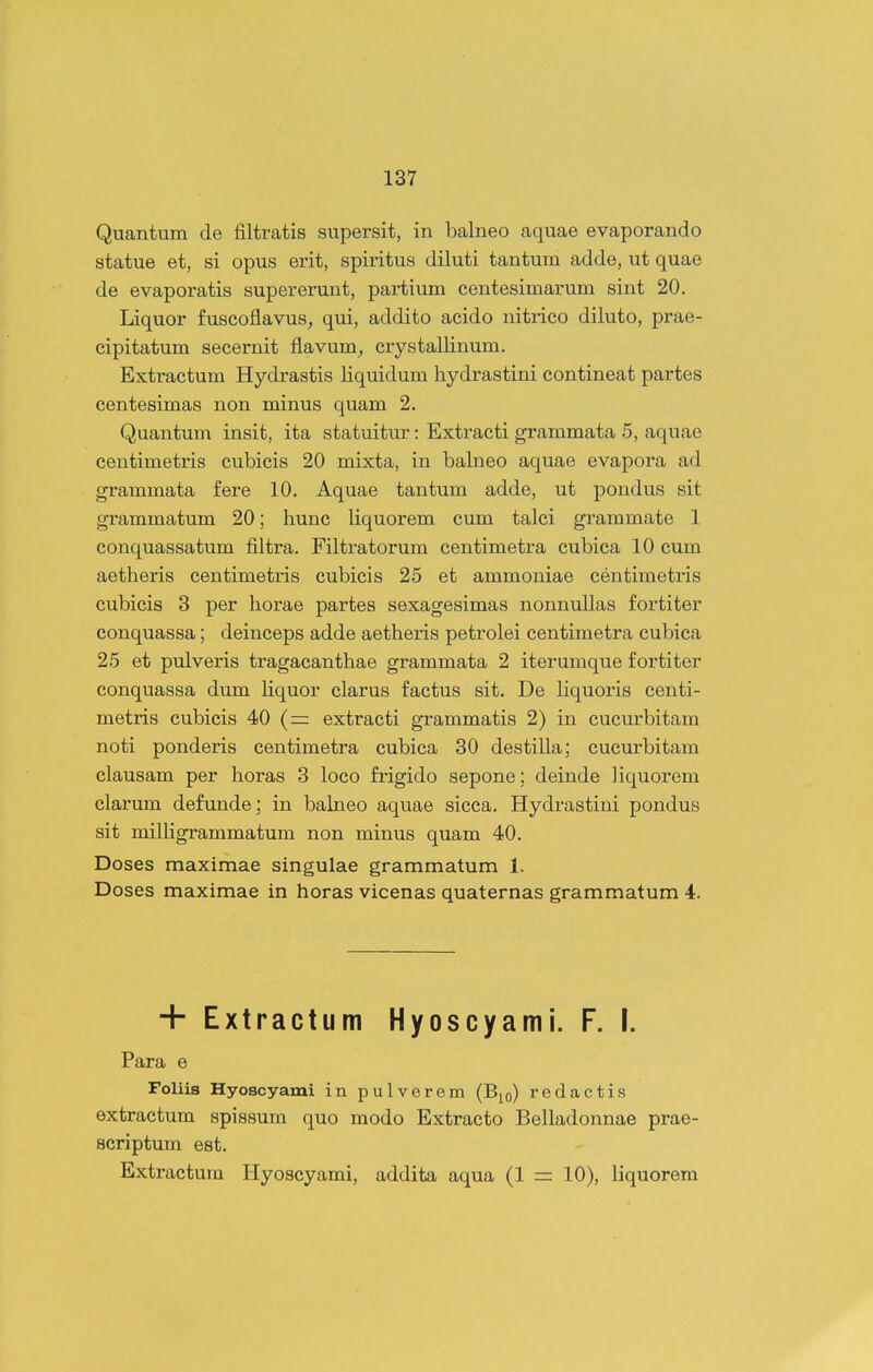 Quantum de filtratis supersit, in balneo aquae evaporando statue et, si opus erit, spiritus diluti tantum adde, ut quae de evaporatis supererunt, partium centesimarum sint 20. Liquor fuscoflavus_, qui, addito acido nitrico diluto, prae- cipitatum secernit flavum^ crystallinum. Extractum Hydrastis liquidum hydrastini contineat partes centesimas non minus quam 2. Quantum insit, ita statuitur: Extxacti grammata 5, aquae centimetris cubicis 20 mixta, in balneo aquae evapora ad grammata fere 10. Aquae tantum adde, ut pondus sit grammatum 20; hunc liquorem cum talci grammate 1 conquassatum filtra. Filtratorum centimetra cubica 10 cum aetheris centimetris cubicis 25 et ammoniae centimetris cubicis 3 per horae partes sexagesimas nonnullas fortiter conquassa; deinceps adde aetheris petrolei centimetra cubica 25 et pulveris tragacanthae grammata 2 iterumque fortiter conquassa dum Kquor clarus factus sit. De liquoris centi- metris cubicis 40 (= extracti grammatis 2) in cucurbitam noti ponderis centimetra cubica 30 destilla; cucurbitam clausam per horas 3 loco frigido sepone; deinde liquorem clarum defunde; in balneo aquae sicca. Hydrastini pondus sit milligrammatum non minus quam 40. Doses maximae singulae grammatum 1. Doses maximae in horas vicenas quaternas grammatum 4. + Extractum Hyoscyami. F. I. Para e Foliis Hyoscyami in pulverem (B^o) redactis extractum spissum quo modo Extracto Belladonnae prae- scriptum est. Extractura Hyoscyami, addita aqua (1 = 10), liquorem