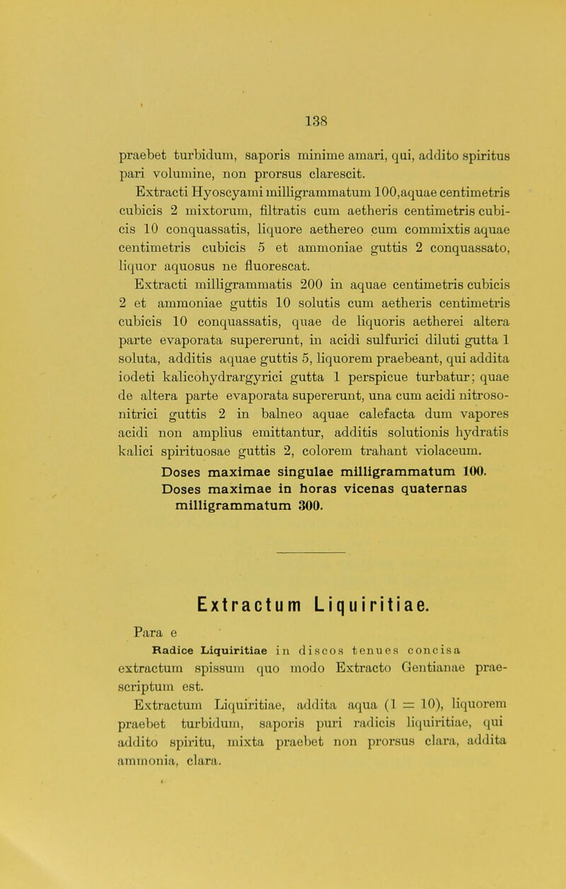 praebet turbidum, saporis minime amari, qai, addito spiritus pari volumine, non prorsus elarescit. Extracti Hyoscyami milligrammatum 100,aquae centimetris cubicis 2 mixtorum, filtratis cum aetlieris centimetris cubi- cis 10 conquassatis, liquore aethereo cum commixtis aquae centimetris cubicis 5 et ammoniae guttis 2 conquassato, liquor aquosus ne fluorescat. Extracti milligrammatis 200 in aquae centimetris cubicis 2 et ammoniae guttis 10 solutis cum aetheris centimetris cubicis 10 conquassatis, quae de liquoris aetherei altera parte evaporata supererunt, in acidi sulfurici diluti gutta 1 soluta, additis aquae guttis 5, liquorem praebeant, qui addita iodeti kalicohydrargyrici gutta 1 perspicue turbatur; quae de altera parte evaporata supererunt, una cum acidi nitroso- nitrici guttis 2 in balneo aquae calefacta dum vapores acidi non amplius emittantur, additis solutionis hj^-dratis kalici spirituosae guttis 2, colorem trahant violaceum. Doses maximae singulae milligrammatum 100. Doses maximae in horas vicenas quaternas milligrammatum 300. Extractum Liquiritiae. Para e Radice Liquiritiae in discos tenues concisa extractum spissum quo modo Extracto Gentianae prae- scriptum est. Extractum Liquiritiae, addita aqua (1 = 10), liquorem praebet turbidum, saporis pui'i radicis liquiritiae, qui addito spiritu, mixta praebet non prorsus clara, addita ammonia, clara.