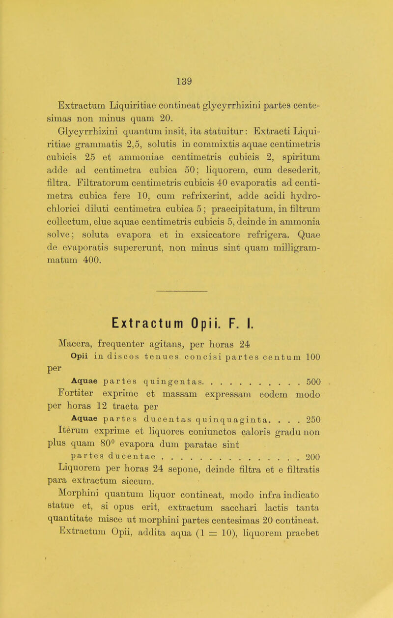 Extractum Liquiritiae contineat glycyrrhizini partes cente- simas non minus quam 20. Glycyrrhizini quantum insit, ita statuitur: Extracti Liqui- ritiae grammatis 2,5, solutis in commixtis aquae centimetris cubicis 25 et ammoniae centimetris cubicis 2, spiritum adde ad centimetra cubica 50; liquorem, cum desederit, filtra. Filtratorum centimetris cubicis 40 evaporatis ad centi- metra cubica fere 10, cum refrixerint, adde acidi hydro- chlorici diluti centimetra cubica 5; praecipitatum, in filtrum collectum, elue aquae centimetris cubicis 5, deinde in ammonia solve; sohita evapora et in exsiccatore refrigera. Quae de evaporatis supererunt, non minus sint quam milligram- matum 400. Extractum Opii. F. I. Macera, frequenter agitans^ per horas 24 Opii in discos tenues concisi partes centum 100 per Aquae partes quingenfcas 500 Fortiter exprime et massam expressam eodem modo per horas 12 traeta per Aquae partes ducentas quinquaginta. . . . 250 Iterum exprime et liquores coniunctos caloris gradunon plus quam 80^ evapora dum paratae sint partesducentae 200 Liquorem per horas 24 sepone, deinde filtra et e filtratis para extractum siccum. Morphini quantum liquor contineat, modo infra indicato statue et, si opus erit, extractum sacchari lactis tanta quantitate misce ut morphini partes centesimas 20 contineat. Extractum Opii, addita aqua (1 10), liquorem praebet