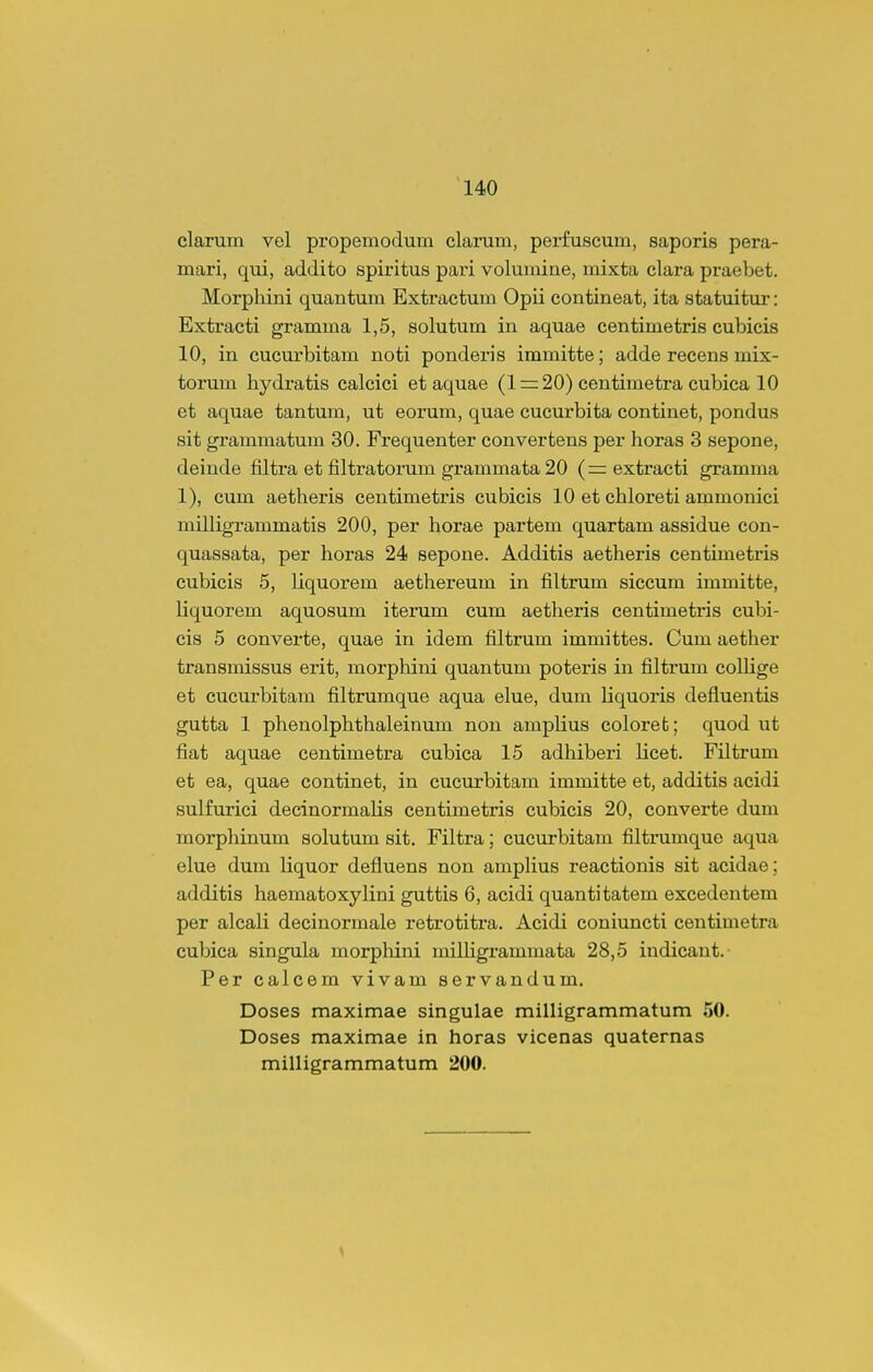 clarum vel pi-opemodum clarum, perfuscum, saporis pera- mari, qui, addito spiritus pai-i volumine, mixta clara praebet. Morpliini quantum Extractum Opii contineat, ita statuitur: Extracti gramma 1,5, solutum in aquae centimetris cubicis 10, in cucurbitam noti ponderis immitte; adde recens mix- torum hydratis calcici et aquae (1 = 20) centimetra cubica 10 et aquae tantum, ut eorum, quae cucurbita continet, pondus sit grammatum 30. Frequenter convertens per lioras 3 sepone, deinde filtra et filtratorum grammata20 (rr extracti gramma 1), cum aetheris centimetris cubicis 10 et chloreti ammonici milligrammatis 200, per horae partem quartam assidue con- quassata, per horas 24 sepone. Additis aetheris centimetris cubicis 5, liquorem aethereum in filtrum siccum immitte, liquorem aquosum iterum cum aetheris centimetris cubi- cis 5 converte, quae in idem filtrum immittes. Cum aether transmissus erit, morphini quantum poteris in filtrum collige et cucurbitam filtrumque aqua elue, dum liquoris defluentis gutta 1 phenolphthaleinum non amplius coloret; quod ut fiat aquae centimetra cubica 15 adhiberi licet. Filtrum et ea, quae continet, in cucurbitam immitte et, additis acidi sulfurici decinormalis centimetris cubicis 20, converte dum morphinum solutum sit. Filtra; cucurbitam filtmmque aqua elue dum liquor defluens non ampHus reactionis sit acidae; additis haematoxylini guttis 6, acidi quantitatem excedentem per alcali decinormale retrotitra. Acidi coniuncti centimetra cubica singula morphini milligrammata 28,5 indicant. Per calcem vivam servandum, Doses maximae singulae milligrammatum 50. Doses maximae in horas vicenas quaternas milligrammatum 200.