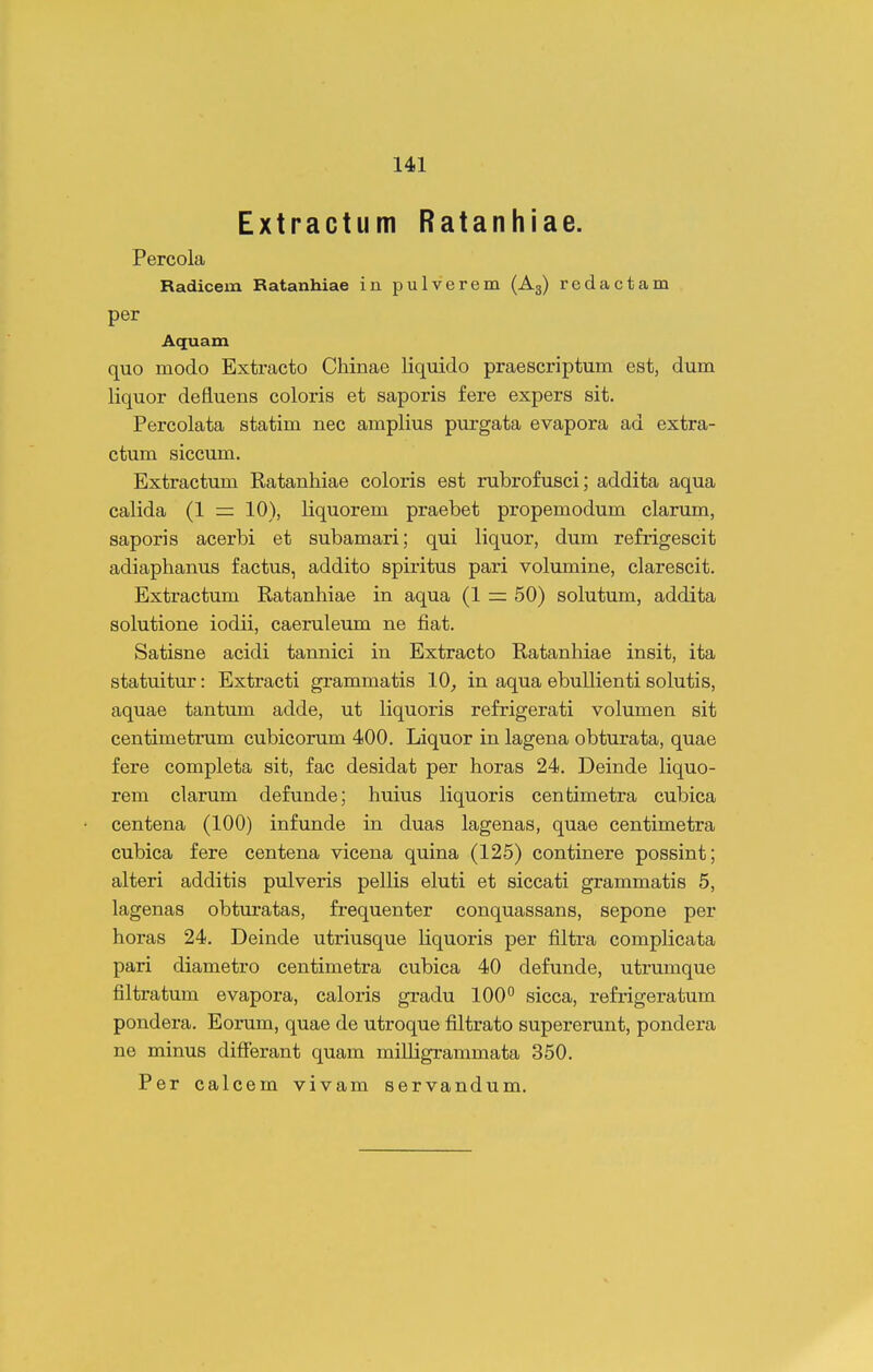 Extractum Ratanhiae. Percola Radicem Ratanhiae in pulverem (Ag) redactam per Aquam quo modo Extracto Chinae liquido praescriptum est, dum liquor defluens coloris et saporis fere expers sit. Percolata statim nec amplius purgata evapora ad extra- ctum siccum. Extractum Ratanhiae coloris est rubrofusci; addita aqua calida (1 = 10), liquorem praebet propemodum clarum, saporis acerbi et subamari; qui liquor, dum refrigescit adiaphanus factus, addito spiritus pari volumine, clarescit. Extractum Ratanhiae in aqua (1 = 50) solutum, addita solutione iodii, caeruleum ne fiat. Satisne acidi tannici in Extracto Ratanhiae insit, ita statuitur: Extracti grammatis lO^ in aqua ebuUienti solutis, aquae tantum adde, ut liquoris refrigerati volumen sit centimetrum cubicorum 400. Liquor in lagena obturata, quae fere completa sit, fac desidat per horas 24. Deinde liquo- rem clarum defunde; huius liquoris centimetra cubica centena (100) infunde in duas lagenas, quae centimetra cubica fere centena vicena quina (125) continere possint; alteri additis pulveris pellis eluti et siccati grammatis 5, lagenas obturatas, frequenter conquassans, sepone per horas 24. Deinde utriusque liquoris per filtra complicata pari diametro centimetra cubica 40 defunde, utrumque filtratum evapora, caloris gradu 100° sicca, refi-igeratum pondera. Eorum, quae de utroque filtrato supererunt, pondera ne minus differant quam milligrammata 350.