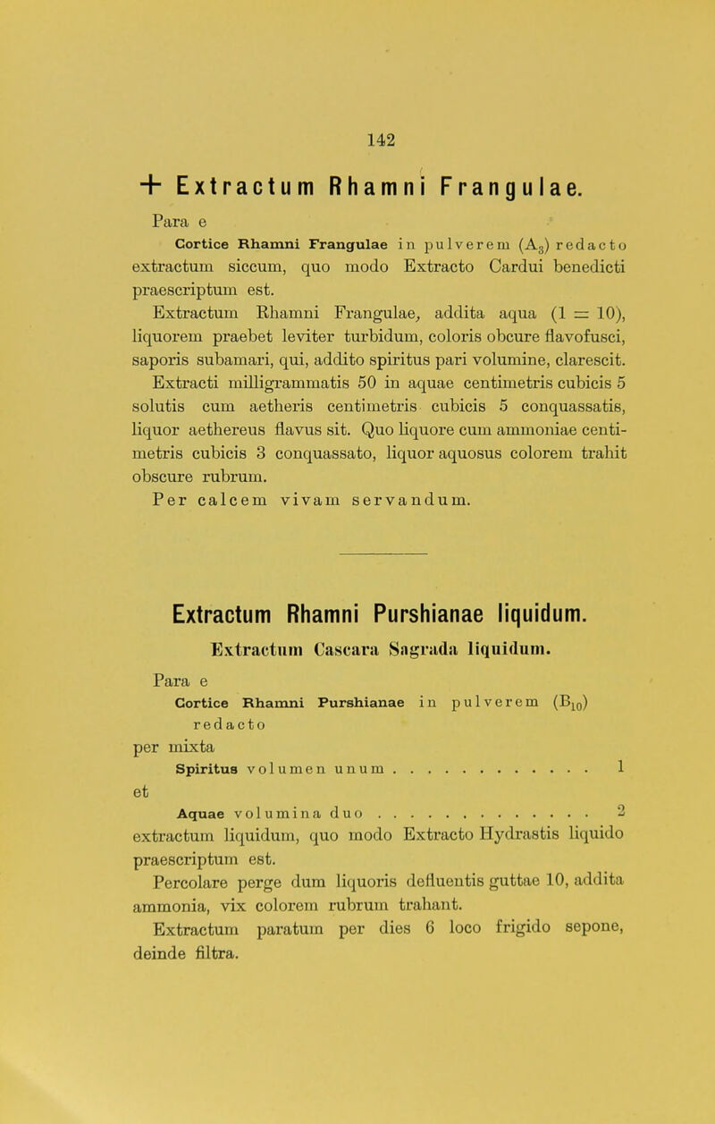 + Extractum Rhamni Frangulae. Para e Cortice Rhamni Frangulae in pulverem (Ag) redacto extractum siccum, quo modo Extracto Cardui benedicti praescriptum est. Extractum Rhamni Frangulae^ addita aqua (1 = 10), liquorem praebet leviter turbidum, coloris obcure flavofusci, saporis subamari, qui, addito spiritus pari volumine, clarescit. Extracti milligrammatis 50 in aquae centimetris cubicis 5 solutis cum aetheris centimetris cubicis 5 conquassatis, liquor aethereus flavus sit. Quo liquore cum ammoniae centi- metris cubicis 3 conquassato, liquor aquosus colorem trahit obscure rubrum. Per calcem vivam servandum. Extractum Rhamni Purshianae liquidum. Extractum Cascara Sagruda liquidum. Para e Cortice Rhamni Purshianae in pulverem (B|o) redacto per mixta Spiritus volumenunum 1 et Aquae voluminaduo 2 extractum liquidum, quo modo Extracto Hydrastis liquido praescriptum est. Percolare perge dura liquoris defluentis guttae 10, addita ammonia, vix colorem rabrum trahant. Extractum paratum per dies 6 loco frigido sepone, deinde filtra.