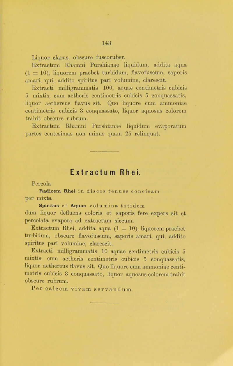 Liquor clarus, obscure fuscoruber. Extractum Rhamni Purshianae liquidum, addita aqua (1 — 10), liquorem praebet turbidum, flavofuscum, saporis amari, qui, addito spiritus pari volumine, clarescit. Extracti milligrammatis 100, aquae centimetris cubicis 5 mixtis, cum aetheris centimetris cubicis 5 conquassatis, liquor aethereus flavus sit. Quo liquore cum ammoniae centimetris cubicis 3 conquassato, liquor aquosus colorem trahit obscure rubrum. Extractum Rhamni Purshianae liquidum evaporatum partes centesimas non minus quam 25 relinquat. Extractum Rhei. Percola Radicem Rhei in discos tenues concisam per mixta Spiritus et Aquae volumina totidem dum liquor defluens coloris et saporis fere expers sit et percolata evapora ad extractum siccum. Extractum Rhei, addita aqua (1 10), Kquorem praebet turbidum, obscure flavofuscum, saporis amari, qui, addito spiritus pari volumine, clarescit. Extracti milligrammatis 10 aquae centimetris cubicis 5 mixtis cum aetheris centimetris cubicis 5 conquassatis, liquor aethereus flavus sit. Quo liquore cum animoniae centi- metris cubicis 3 conquassato, liquor aquosus colorem trahit obscure rubrum. Per calcem vivam servandum.