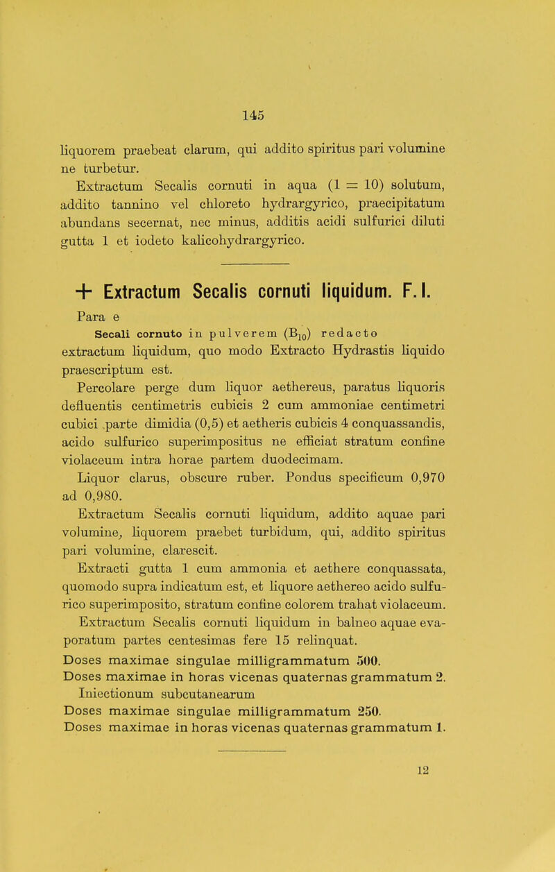 liquorem praebeat clarum, qui addito spiritus pari volumine ne turbetur. Extractum Secalis comuti in aqua (1 = 10) solutum, addito tannino vel chloreto hydrargyrico, praecipitatum abundans secernat, nec minus, additis acidi sulfurici diluti gutta 1 et iodeto kalicohydrargyrico. + Extractum Secalis cornuti liquidum. F. I. Para e Secali cornuto in pulverem (Bjo) redacto extractum liquidum, quo modo Extracto Hydrastis liquido praescriptum est. Percolare perge dum liquor aethereus, paratus liquoris defluentis centimetris cubicis 2 cum ammoniae centimetri cubici .parte dimidia (0,5) et aetheris cubicis 4 conquassandis, acido sulfurico superimpositus ne efiiciat stratum confine violaceum intra horae partem duodecimam. Liquor clarus, obscure ruber. Pondus specificum 0,970 ad 0,980. Extractum SecaHs comuti liquidum, addito aquae pari volumine_, liquorem praebet turbidum, qui, addito spiritus pari volumine, clarescit. Extracti gutta 1 cum ammonia et aethere conquassata, quomodo supra indicatum est, et liquore aethereo acido sulfu- rico superimposito, stratum confine colorem trahat violaceum. Extractum Secalis cornuti liquidum in balneo aquae eva- poratum partes centesimas fere 15 relinquat. Doses maximae singulae milligrammatum 500. Doses maximae in horas vicenas quaternas grammatum 2. Iniectionum subcutanearum Doses maximae singulae milligrammatum 250. Doses maximae in horas vicenas quaternas grammatum 1. 12