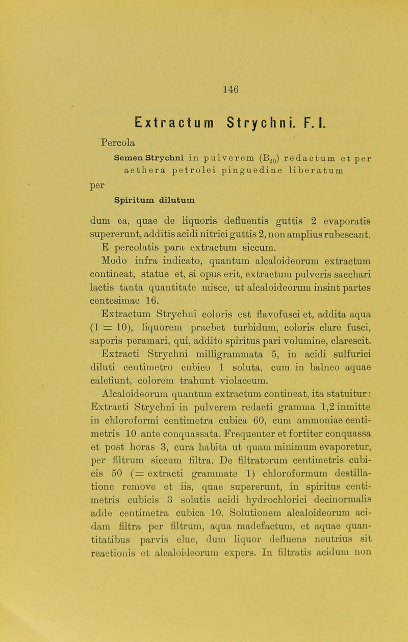 Extractum Strychni. F. I. Percola Semen Strychni in pulverem (Boq) redactum etper aethera petrolei pinguedine liberatum per Spiritum dilutum dum ea, quae de liquoris defluentis guttis 2 evaporatis supererunt, additis acidi nitrici guttis 2, non amplius rubescant. E percolatis para extractum siccum. Modo infra indicato, quantum alcaloideorum extractum contineat, statue et, si opus erit, extractum pulveris sacchari lactis tanta quantitate misce, ut alcaloideorum insint partes centesimae 16. Extractum Strychni coloris est flavofusci et, addita aqua (1 = 10), liquorem praebet turbidum, coloris clare fusci, saporis peramari, qui, addito spiritus pari volumine, clarescit. Extracti Strychni milligrammata 5, in acidi sulfurici diluti centimetro cubico 1 soluta, cum in balneo aquae calefiunt, colorem trahunt violaceum. Alcaloideorum quantum extractum contineat, ita statuitur: Extracti Strychni in pulverem redacti gramma 1,2 inmitte in chloroformi centimetra cubica 60, cum ammoniae cenfci- metris 10 ante conquassata. Frequenter et fortiter conquassa et post horas 3, cura habita ut quam minimum evaporetur, per filtrum siccum filtra. De filtratorum centimetris cubi- cis 50 (= extracti grammate 1) chloroformum destilla- tione remove et iis, quae supererunt, in spiritus centi- metris cubicis 3 solutis acidi hydrochlorici decinormalis adde centimetra cubica 10. Solutionem alcaloideorum aci- dam filtra per filtram, aqua madefactum, et aquae quan- titatibus parvis elue, dum liquor defluens neutrius sit reacfcioiiis et alcaloideorum expers. In Hltratis acidum non