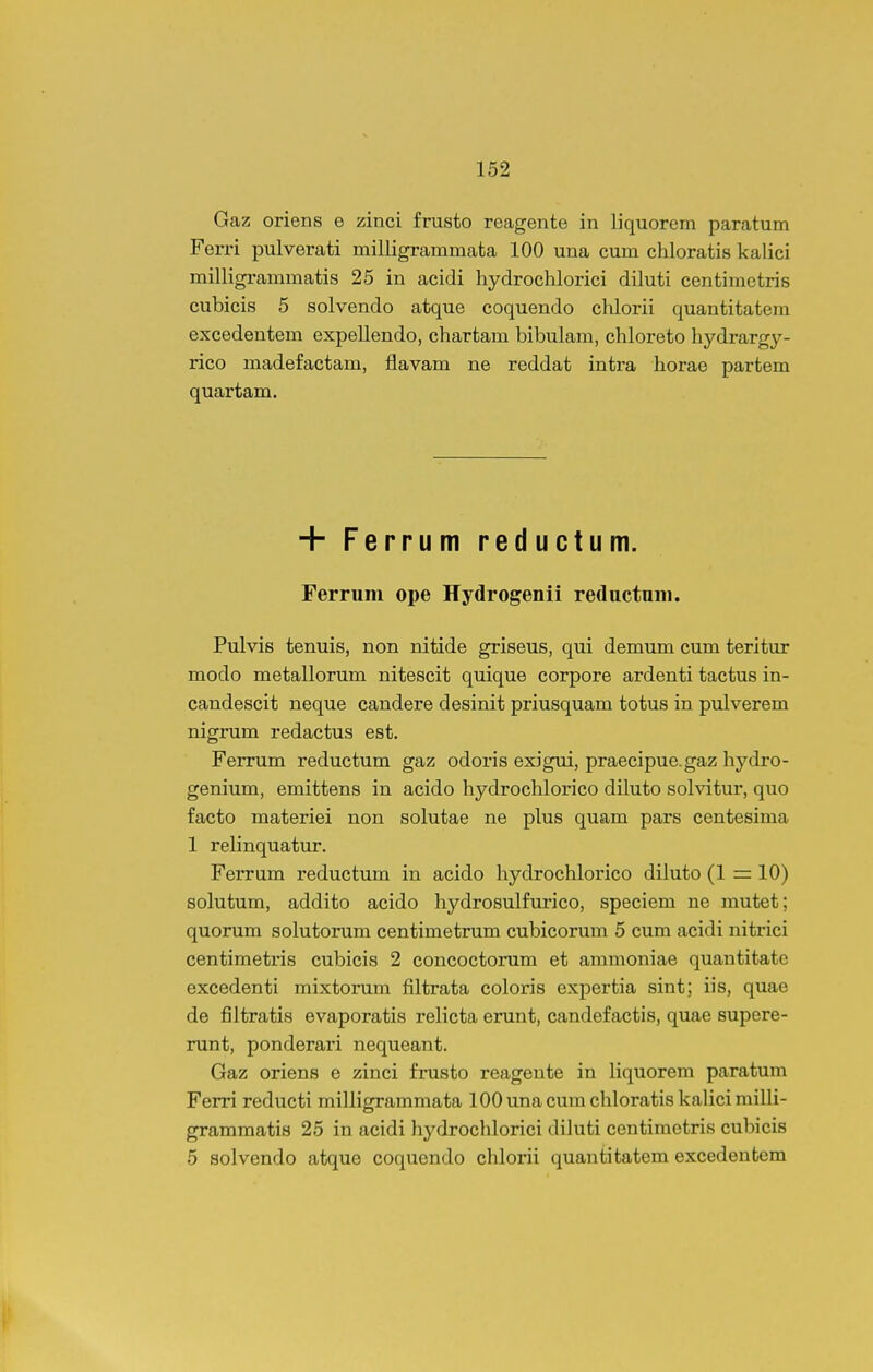 Gaz oriens e zinci frusto reagente in liquorcm paratum Ferri pulverati milligrammata 100 una cum chloratis kalici milligrammatis 25 in acidi hydrochlorici diluti centimetris cubicis 5 solvendo atque coquendo chlorii quantitatem excedentem expellendo, chartam bibulam, chloreto hydrargy- rico madefactam, flavam ne reddat intra horae partem quartam. + Ferrum reductum. Ferrum ope Hydrogenii reductuiii. Pulvis tenuis, non nitide griseus, qui demum cum teritur modo metallorum nitescit quique corpore ardenti tactus in- candescit neque candere desinit priusquam totus in pulverem nigrum redactus est. Ferrum reductum gaz odoris exigui, praecipue.gaz hydro- genium, emittens in acido hydrochlorico diluto sohdtur, quo facto materiei non solutae ne plus quam pars centesima 1 relinquatur. Ferrum reductum in acido hydrochlorico diluto (1 =: 10) solutum, addito acido hydrosulfurico, speciem ne mutet; quorum solutorum centimetrum cubicorum 5 cum acidi nitrici centimetris cubicis 2 concoctorum et ammoniae quautitate excedenti mixtorum filtrata coloris expertia sint; iis, quae de filtratis evaporatis relicta erunt, candefactis, quae supere- runt, ponderari nequeant. Gaz oriens e zinci frusto reagente in liquorem paratum Ferri reducti milligrammata lOOunacumchloratiskalicimilli- grammatis 25 in acidi hydrochlorici diluti centimetris cubicis 5 solvendo atque coquendo chlorii quantitatem excedentem