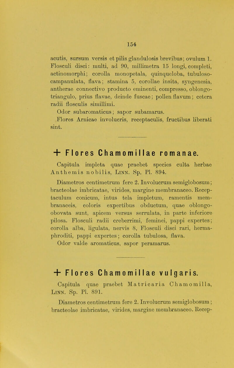 acutis, sursum versis ct pilis glandulosis brevibus; ovulum 1. Flosculi disci: multi, ad 90, miJlimetra 15 longi, completi, actinomorphi; corolla monopetala, quinqueloba, tubuloso- campanulata, flava; stamina 5, corollae insita, syngenesia, antherae connectivo producto eminenti, compresso, oblongo- triangulo, prius flavae, deinde fuscae; pollenflavum; cetera radii flosculis simillimi. Odor subaromaticus; sapor subamarus. Flores Arnicae involucris, receptaculis, fructibus liberati sint. + Flores Chamomillae romanae. Capitula impleta quae praebet species culta herbae Anthemis nobilis, LiNN. Sp. Pl. 894. Diametros centimetrum fere 2. Involucrum semiglobosum; bracteolae imbricatae, virides, margine membranaceo. Recep- taculum conicum, intus tela impletum, ramentis mem- branaceis, coloris expertibus obductum, quae oblongo- obovata sunt, apicem versus serrulata, in parte inferiore pilosa. Flosculi radii creberrimi, feminei, pappi expertes; corolla alba, ligulata, nervis 8. Flosculi disci rari, herma- phroditi, pappi expertes; corolla tubulosa, flava. Odor valde aromaticus, sapor peramarus. + Flores Chamomillae vulgaris. Capitula quae praebet Matricaria Chamomilla, LiNN. Sp. Pl. 891. Diametros centimetrum fere 2. Involucrum semiglobosum; bracteolae imbricatae, virides, margiuc membranaceo. Recep-