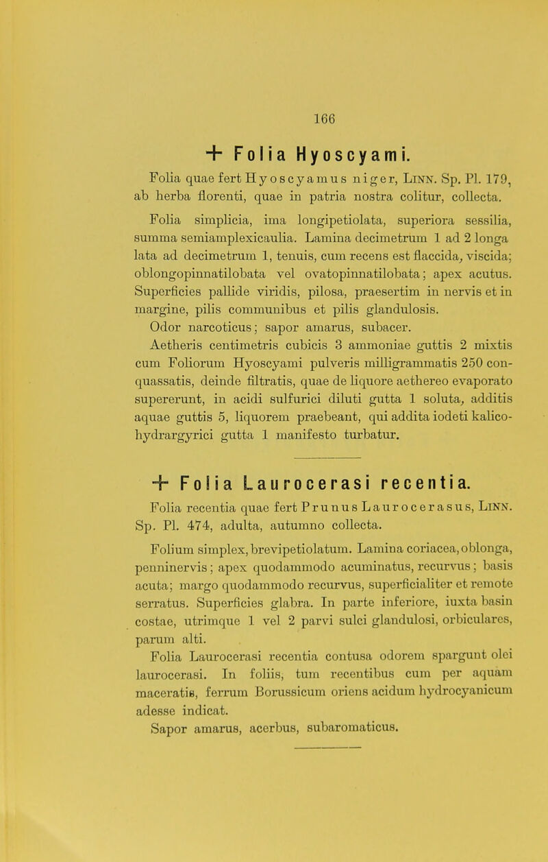 + Folia Hyoscyami. Folia quae f ert Hyoscyamus niger, LiNN. Sp. Pl. 179, ab herba florenti, quae in patria nostra colitur, collecta. Folia simplicia, ima longipetiolata, superiora sessilia, summa semianiplexicaulia. Lamina decimetrum 1 ad 2 longa lata ad decimetrum 1, tenuis, cum recens est flaccida, viscida; oblongopinnatilobata vel ovatopinnatilobata; apex acutus. Superficies pallide viridis, pilosa, praesertim in nervis et in margine, pilis communibus et pilis glandulosis. Odor narcoticus; sapor amarus, subacer. Aetheris centimetris cubicis 3 ammoniae guttis 2 mixtis cum Foliorum Hyoscyami pulveris milligrammatis 250 con- quassatis, deinde filtratis, quae de liquore aethereo evaporato supererunt, in acidi sulfurici diluti gutta 1 soluta^ additis aquae guttis 5, liquorem praebeant, qui addita iodeti kalico- hydrargyrici gutta 1 manifesto turbatur. + Folia Laurocerasi recentia. Folia recentia quae f ert PrunusLaurocerasus, Linn. Sp. Pl. 474, adulta, autumno collecta. Folium simplex,brevipetiolatum. Lamina coriacea.oblonga, penninervis; apex quodammodo acuminatus, recur\nis; basis acuta; margo quodammodo recurvus, superficialiter et remote serratus. Superficies glabra. In parte inferiore, iuxta basin costae, utrimque 1 vel 2 parvi sulci glandulosi, orbiculares, parum alti. Folia Laurocerasi recentia contusa odorem spargunt olei laurocerasi. In foliis, tum recentibus cum per aquam maceratie, femim Borussicum oriens acidum hydrocyanicum adesse indicat. Sapor amarus, acerbus, subaromaticus.