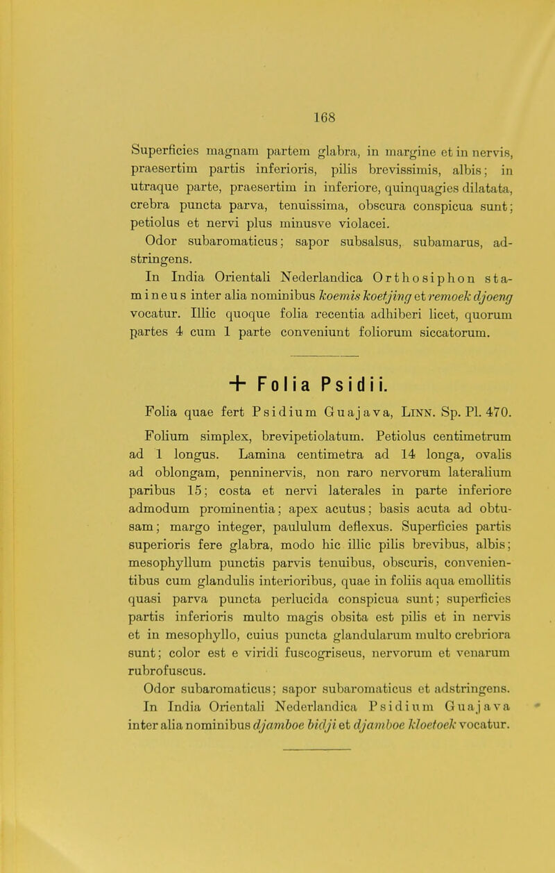 Superficies raagnam partem glabra, in margine et in nervis, praesertim partis inferioris, pilis brevissimis, albis; in utraque parte, praesertim in inferiore, quinquagies dilatata, crebra puncta parva, tenuissima, obscura conspicua sunt; petiolus et nervi plus minusve violacei. Odor subaromaticus; sapor subsalsus, subamarus, ad- stringens. In India Orientali Nederlandica Orthosiphon sta- m i n e u s inter alia nominibus koemis koefjing et remoek cljoeng vocatur. Illic quoque folia recentia adhiberi licet, quorum partes 4 cum 1 parte conveniunt foliorum siccatorum. + Folia Psidii. Folia quae fert Psidium Guajava, Linn. Sp. Pl. 470. Folium simplex, brevipetiolatum. Petiolus centimetrum ad 1 longus. Lamina centimetra ad 14 longa^ ovalis ad oblongam, penninervis, non raro nervorum lateralium paribus 15; costa et nervi laterales in parte inferiore admodum prominentia; apex acutus; basis acuta ad obtu- sam; margo integer, paululum deflexus. Superficies partis superioris fere glabra, modo hic illic pilis brevibus, albis; mesophyllum punctis parvis tenuibus, obscuris, convenien- tibus cum glandulis interioribuS;, quae in foliis aqua emoUitis quasi parva puncta perlucida conspicua sunt; superficies partis inferioris multo magis obsita est pilis et in nervis et in mesophyllo, cuius puncta glandularum multo crebriora sunt; color est e viridi fuscogriseus, nervorum et venarum rubrofuscus. Odor subaromaticus; sapor subaromaticus et adstringens. In India Orientali Nederlandica Psidium Guajava inter aHa nominibus djamhoe hidji et djamhoe kloefoek vocatur.