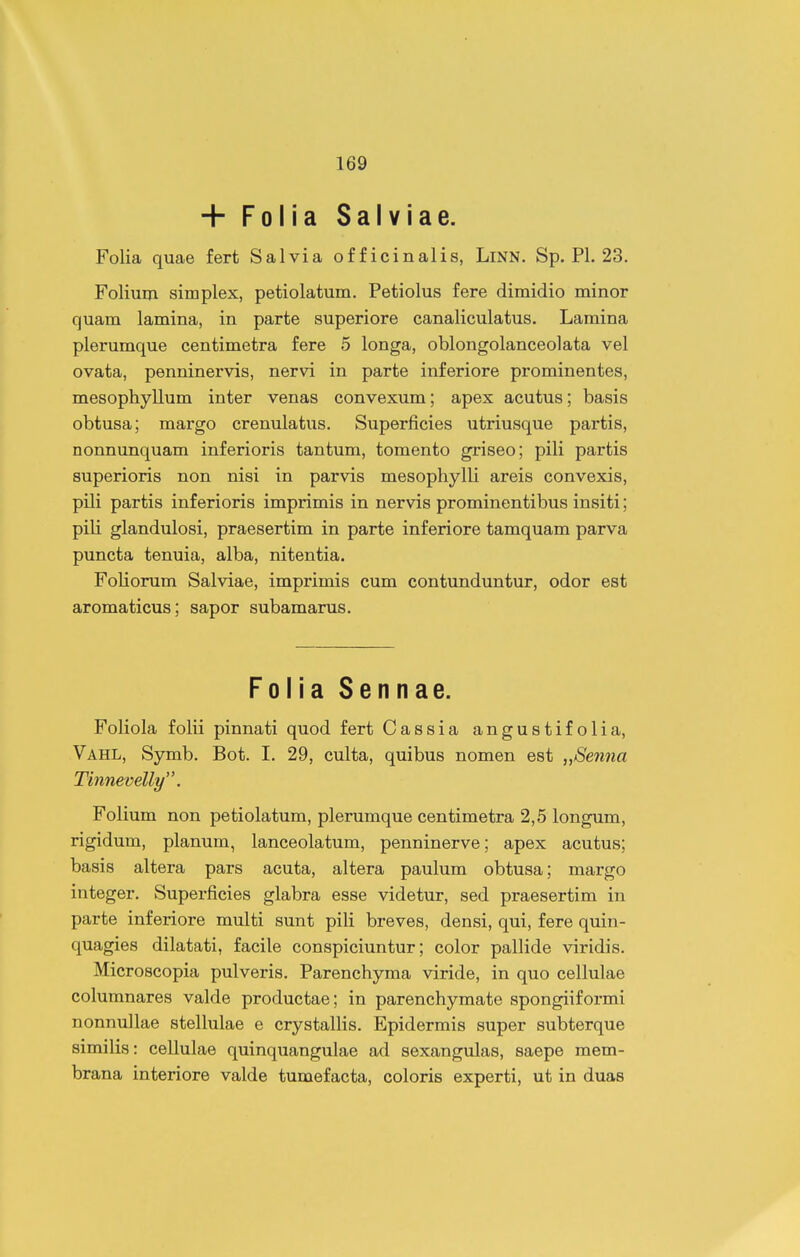 + Folia Salviae. Folia quae fert Salvia officinalis, LiNN. Sp. Pl. 23. Folium simplex, petiolatum. Petiolus fere dimidio minor quam lamina, in parte superiore eanaliculatus. Lamina plerumque centimetra fere 5 longa, oblongolanceolata vel ovata, penninervis, nervi in parte inferiore prominentes, mesophyllum inter venas convexum; apex acutus; basis obtusa; margo crenulatus. Superficies utriusque partis, nonnunquam inferioris tantum, tomento griseo; pili partis superioris non nisi in parvis mesophylli areis convexis, pili partis inferioris imprimis in nervis prominentibus insiti; piH glandulosi, praesertim in parte inferiore tamquam parva puncta tenuia, alba, nitentia. Foliorum Salviae, imprimis cum contunduntur, odor est aromaticus; sapor subamarus. Folia Sennae. Foliola fohi pinnati quod fert Cassia angustifolia, Vahl, Symb. Bot. I. 29, culta, quibus nomen est „Senna Tinnevelly, Folium non petiolatum, plerumque centimetra 2,5 longum, rigidum, planum, lanceolatum, penninerve; apex acutus; basis altera pars acuta, altera paulum obtusa; margo integer. Superficies glabra esse videtur, sed praesertim in parte inferiore multi sunt pili breves, densi, qui, fere quin- quagies dilatati, facile conspiciuntur; color pallide viridis. Microscopia pulveris. Parenchyma viride, in quo cellulae columnares valde productae; in parenchymate spongiiformi nonnullae stellulae e crystallis. Epidermis super subterque similis: cellulae quinquangulae ad sexangulas, saepe mem- brana interiore valde tumefacta, coloris experti, ut in duas