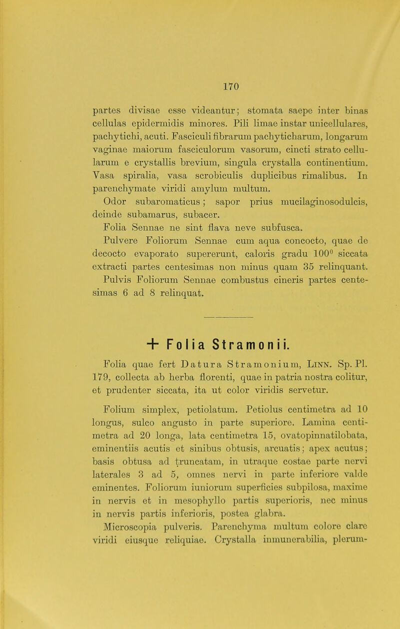 partes divisae esse videantur; stomata saepe inter binas cellulas epidermidis minores. Pili limae instar unicellulares, pachytichi, acuti. Fasciculi fibrarum pachyticharum, longarum vaginae maiorum fasciculorum vasorum, cincti strato cellu- larum e cxystallis brevium, singula crystalla continentium. Vasa spiraHa, vasa scrobiculis dupUcibus rimalibus. In parenchymate viridi amylum multum. Odor subaromaticus; sapor prius mucilaginosodulcis, deinde subamarus, subacer. Folia Sennae ne sint flava neve subfusca. Pulvere Foliorum Sennae cum aqua concocto, quae de decocto evaporato supererunt, caloris gradu 100° siccata extracti partes centesimas non niinus quam 35 relinquant. Pulvis Foliorum Sennae combustus cineris partes cente- simas 6 ad 8 relinquat. + Folia Stramonii. Folia quae fert Datura Stramonium, LlNN. Sp. Pl. 179, collecta ab herba florenti, quae in patria nostra colitur, et prudenter siccata, ita ut color viridis servetur. Fohum simplex, petiolatum, Petiolus centimetra ad 10 longus, sulco angusto in parte superiore. Lamina centi- motra ad 20 longa, lata centimetra 15, ovatopinnatilobata, eminentiis acutis et sinibus obtusis, arcuatis; apex acutus; basis obtusa ad truncatam, in utraque costae parte nervi laterales 3 ad 5, omnes nervi in parte inferiore valde eminentes. Foliorum iuniorum superficies subpilosa, maxime in nervis et in mesophyllo partis superioris, nec minus in nervis partis inferioris, j^ostea glabra. Microscopia pulveris. Parenchyma multum colore clare viridi eiusque reliquiae. Crystalla iumunerabilia, plerum-