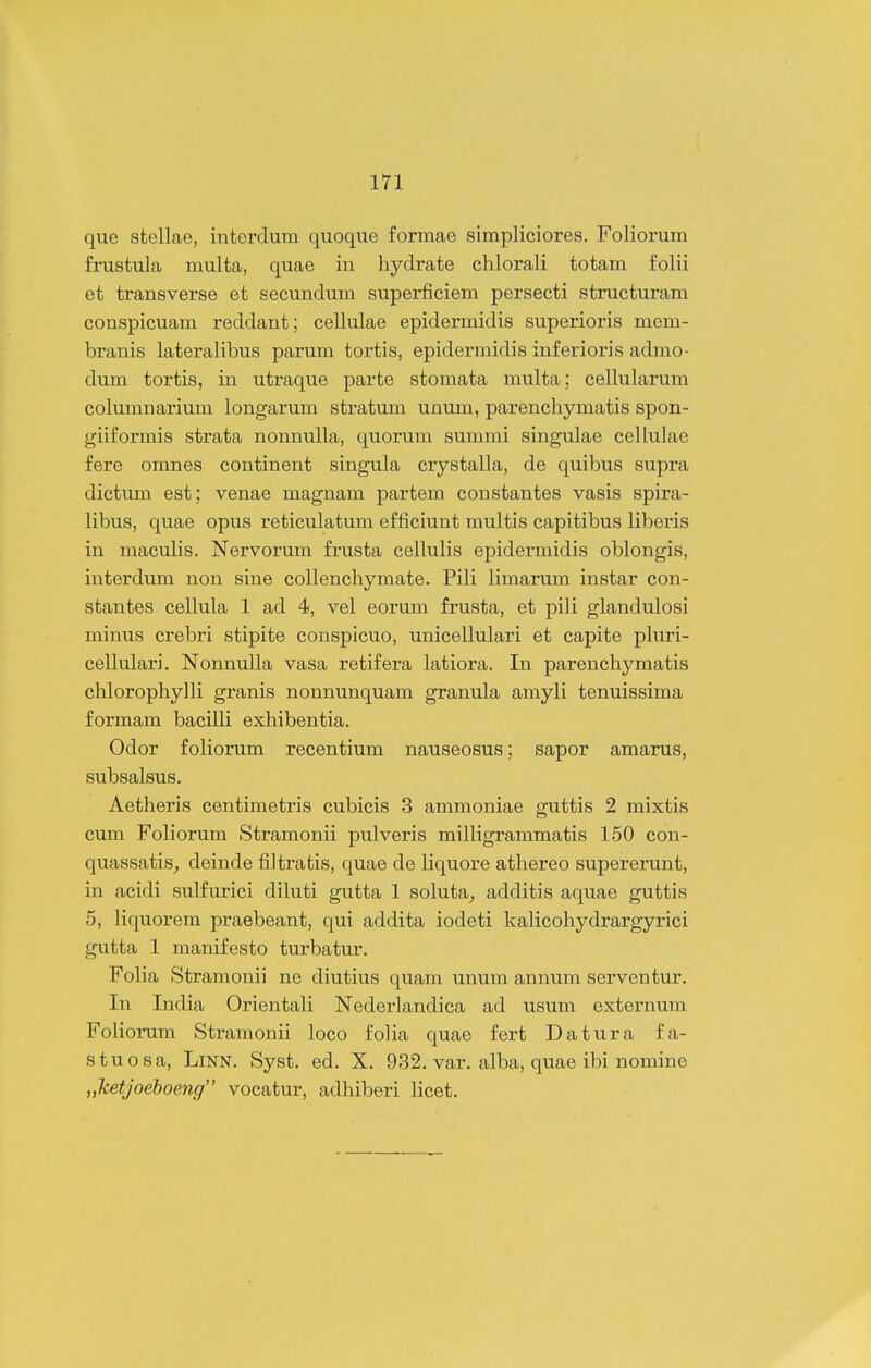 que stellae, interdum quoque formae simpliciores. Foliorum frustula multa, quae in hydrate chlorali totam folii et transverse et secundum superficieni persecti structuram conspicuam reddant; cellulae epidermidis superioris mem- branis lateralibus parum tortis, epidermidis inferioris admo- dum tortis, in utraque parte stomata multa; celhilarum columnarium longarum stratum unum, parenchymatis spon- giiformis strata nonnulla, quorum summi singulae cellulae fere omnes continent singula crystalla, de quibus supra dictum est; venae magnam partem constantes vasis spira- libus, quae opus reticulatum efficiunt multis capitibus liberis in mactdis. Nervorum frusta cellulis epidermidis oblongis, interdum non sine collenchymate. Pili limarum instar con- stantes cellula 1 ad 4, vel eorum fi-usta, et pili glandiilosi minus crebri stipite conspicuo, unicellulari et capite pluri- cellulari. Nonnulla vasa retifera latiora. In parenchymatis chlorophylli granis nonnunquam granula amyli tenuissima formara bacilli exhibentia. Odor foliorum recentium nauseosus; sapor amarus, subsalsus. Aetheris centimetris cubicis 3 ammoniae guttis 2 mixtis cum Foliorum Stramonii pulveris milligrammatis 150 con- quassatis^ deinde filtratis, quae de liquore athereo supererunt, in acidi sulfurici diluti gutta 1 soluta^ additis aquae guttis 5, liquorera praebeant, qui addita iodeti kalicohydrargyrici gutta 1 manifesto turbatur. Folia Stramonii ne diutius quam unum annum serventur. In India Orientali Nederlandica ad usum externum Foliorum Stramonii loco folia quae fert Datura fa- stuosa, LiNN. Syst. ed. X. 932. var. alba, quae ibi nomine „ketJoeboeng vocatur, adhiberi licet.