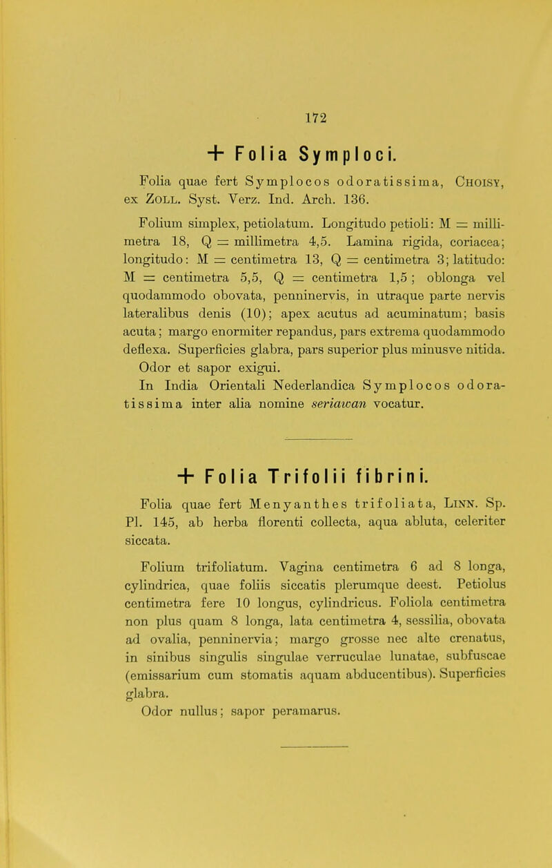 + Folia Symploci. Folia quae fert Symplocos odoratissima, Choisy, ex ZoLL. Syst. Verz, Ind. Arch. 136. Folium simplex, petiolatum. Longitudo petioli: M = milli- metra 18, Q rr millimetra 4,5. Lamina rigida, coriacea; longitudo: M = centimetra 13, Q = centimetra 3;latitudo: M = centimetra 5,5, Q ~ centimetra 1,5; oblonga vel quodammodo obovata, penninervis, in utraque parte nervis lateralibus denis (10); apex acutus ad acuminatum; basis acuta; margo enormiter repandus^ pars extrema quodammodo deflexa. Superficies glabra, pars superior plus minusve nitida. Odor et sapor exigui. In India Orientali Nederlandica Symplocos odora- tissima inter alia nomine seriawan vocatur. + Folia Trifolii fibrini. Folia quae fert Menyanthes trifoliata, LiNN. Sp. Pl. 145, ab herba florenti collecta, aqua abluta, celeriter siccata. Folium trifoliatum. Vagina centimetra 6 ad 8 longa, cylindrica, quae foliis siccatis plerumque deest. Petiolus centimetra fere 10 longus, cylindricus. Foliola centimetra non plus quam 8 longa, lata centimetra 4, sessiHa, obovata ad ovalia, penninervia; margo grosse nec alte crenatus, in sinibus singulis singulae verruculae lunatae, subfuscae (emissarium cum stomatis aquam abducentibus). Superficies glabra. Odor nullus; sapor peramarus.