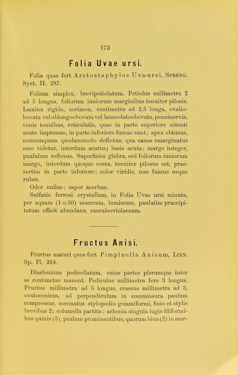 Folia Uvae ursi. Folia quae fert Arctostaphylos Uva-ursi, Spreng. Syst. II. 287. Folium simplex, brevipetiolatum. Petiolus millimetra 2 ad 5 longus, foliorum iuniorum marginibus tenuiter pilosis. Lamina rigida, coriacea, centimetra ad 2,5 longa, ovalio- bovata vel oblongoobovata vel lanceolatoobovata, penninervis, venis tenuibus, reticulatis, quae in parte superiore nitenti acute impressae, in parte inferiore fuscae sunt; apex obtusus, nonnunquam quodammodo deflexus, qua causa emarginatus esse videtur, interdum acutus; basis acuta; margo integer, paululum reflexus. Superficies glabra, sed foliorum iuniorum margo^ interdum quoque costa, tenuiter pilosus est, prae- sertim in parte inferiore; color viridis, non fuscus neque ruber. Odor nullus; sapor acerbus. Sulfatis ferrosi crystallum, in Folia Uvae ursi minuta, per aquam (l=r50) macerata, inmissum, paulatim praecipi- tatum efficit abundans, caeruleoviolaceum. Fructus Anisi. Fructus maturi quos fert Pimpinella Anisum, LiNN. Sp. Pl. 264. Diachenium pedicellatum, cuius partes plerumque inter se coniunctae manent. Pediculus millimetra fere 3 longus. Fructus millimetra ad 5 longus, crassus milHmetra ad 3, ovatoconicus, ad perpendiculum in commissura paulum compressus, coronatus stylopodio gemmiformi, fisso et stylis brevibus 2; columella partita; achenia singula iugis filiformi- bus quinis (5), paulum prominentibus, quorum bina (2) in mar-