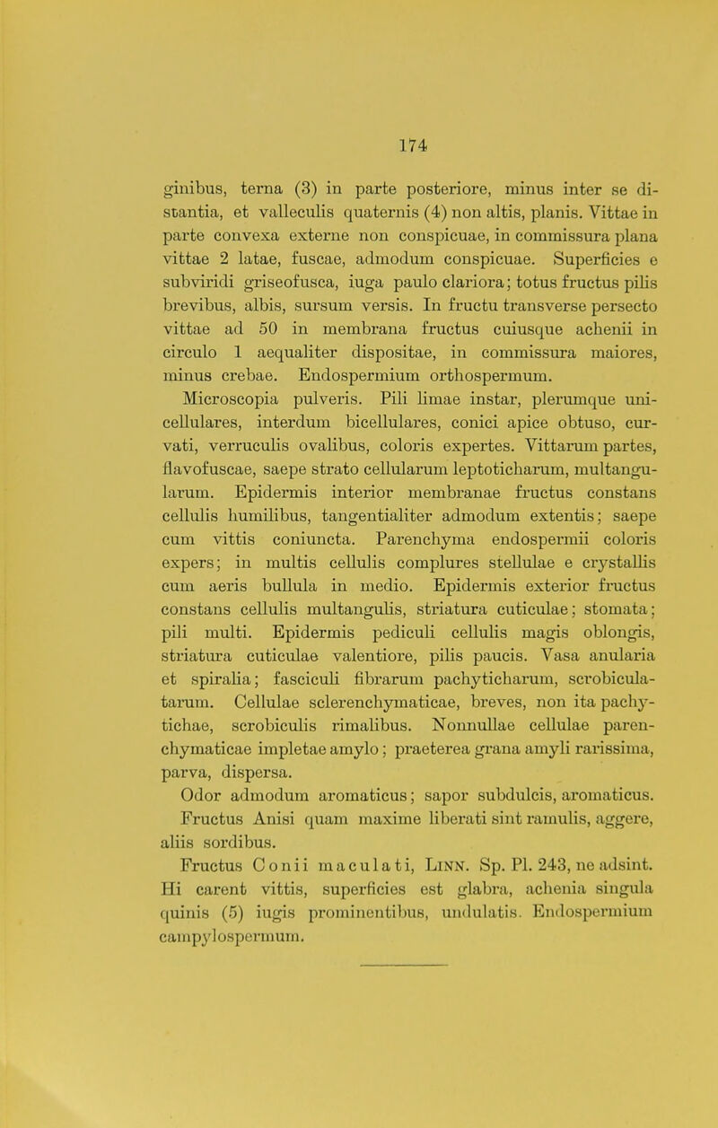 ginibus, terna (3) in parte posteriore, minus inter se di- stantia, et valleculis quaternis (4) non altis, planis. Vittae in parte convexa externe non conspicuae, in commissura plana vittae 2 latae, fuscae, admodum conspicuae. Superficies e subviridi griseof usca, iuga paulo clariora; totus fructus pilis brevibus, albis, sursum versis. In fructu transverse persecto vittae ad 50 in membrana fructus cuiusque achenii in circulo 1 aequaliter dispositae, in commissura maiores, minus crebae. Endospermium orthospermum. Microscopia pulveris. Pili limae instar, plerumque uni- cellulares, interdum bicellulares, conici apice obtuso, cur- vati, verruculis ovalibus, coloris expertes. Vittarum partes, flavofuscae, saepe strato cellularum leptoticharum, multangu- larum. Epidermis interior membranae fructus constans cellulis humilibus, tangentialiter admodum extentis; saepe cum vittis coniuncta. Parenchyma endospermii coloris expers; in multis cellulis complures stellulae e crystallis cum aeris bullula in medio. Epidermis exterior fr^uctus constans cellulis multanguUs, striatura cuticulae; stomata; pili multi. Epidermis pediculi celluUs magis oblongis, striatura cuticulae valentiore, piHs paucis. Vasa anularia et spiralia; fasciculi fibrarum pachyticharum, scrobicula- tarum. Cellulae sclerenchymaticae, breves, non ita pachj-- tichae, scrobicuhs rimalibus. Nonnullae cellulae paren- chymaticae impletae amylo; praeterea grana amyli rarissima, parva, dispersa. Odor admodum aromaticus; sapor subdulcis, aromaticus. Fructus Anisi quam maxime Kberati sint ramulis, aggere, aliis sordibus. Fructus Conii maculati, Linn. Sp. Pl. 243, ne adsint. Hi carent vittis, superficies est glabra, achenia singula quinis (5) iugis prominentibus, undulatis. Endospermium campy ] ospermum.