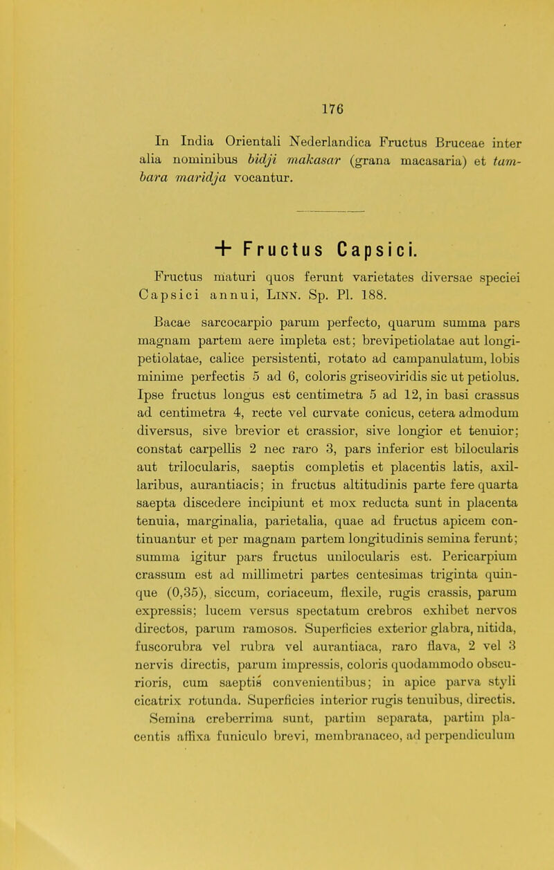 In India Orientali Nederlandica Fructus Bruceae inter alia nominibus hidji makasar (grana macasaria) et tam- bara maridja vocantur. + Fructus Capsici. Fructus niaturi quos ferunt varietates diversae speciei Capsici annui, LiNN. Sp. Pl. 188. Bacae sarcocarpio parum perfecto, quarum summa pars magnam partem aere impleta est; brevipetiolatae aut longi- petiolatae, calice persistenti, rotato ad campanulatum, lobis minime perfectis 5 ad 6, coloris griseoviridis sic ut petiolus. Ipse fructus longus est centimetra 5 ad 12, in basi crassus ad centimetra 4, recte vel curvate conicus, cetera admodum diversus, sive brevior et crassior, sive longior et tenuior; constat carpellis 2 nec raro 3, pars inferior est bilocularis aut trilocularis, saeptis completis et placentis latis, axil- laribus, aurantiacis; in fructus altitudinis parte fere quarta saepta discedere incipiunt et mox reducta sunt in placenta tenuia, marginalia, parietalia, quae ad fructus apicem con- tinuantur et per magnam partem longitudinis semina ferunt; summa igitur pars fructus uuilocularis est. Pericarpium crassum est ad millimetri partes centesimas triginta quin- que (0,35), siccum, coriaceum, flexile, rugis crassis, parum expressis; lucem versus spectatum crebros exhibet nervos directos, parum ramosos. Superficies exterior glabra, nitida, fuscorubra vel rubra vel am-antiaca, raro flava, 2 vel 3 nervis directis, parum impressis, coloris quodammodo obscu- rioris, cum saeptis convenientibus; in apice parva styli cicatrix rotunda. Superficies interior rugis teuuibus, directis. Semina creberrima sunt, partim separata, partiin pla- centis affixa funiculo brevi, membrauaceo, ad perpendiculum