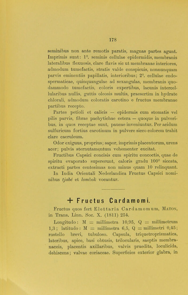 seminibus non ante remotis paratis, magnas partes agunt. Imprimis sunt: 1°. seminis cellulae epidermidis, membranis lateralibus flexuosis, clare flavis sic ut membranae interiores, admodum tumefactis, stratis valde conspicuis, nonnunquam parvis eminentiis papiUatis, interioribus; 2. cellulae endo- spermaticae, qoinquangulae ad sexangulas, membranis quo- dammodo tumefactis, coloris expertibus, lacunis intercel- lularibus nuUis, guttis oleosis multis, praesertim in hydrate chlorali, admodum coloratis carotino e fructus membranae partibus recepto. Partes petioli et calicis — epidermis cum stomatis vel pilis parvis, fibrae pachytichae cetera — quoque in pulveri- bus, in quos receptae sunt, paucae inveniuutur. Per acidum sulfuricum fortius carotinum in pulvere sicco colorem trahit clare caeruleum. Odor exiguus, proprius; sapor, imprimis placentorum, urens acer; pulvis sternutam^ntum vehementer excitat. Fructibus Capsici concisis cum spiritu concoctis, quae de spiritu evaporato supererunt, caloris gxadu lOO'* siccata, extracti parfces centesimas non minus quam 10 relinquant. In India Orientah Nederlandica Fructus Capsici nomi- nibus tjdbe et lombok vocantur. + Fructus Cardamomi. . Fructus quos fert Elettaria Cardamomum, Maton, in Trans. Linn. Soc. X. (1811) 254. Longitudo: M = millimetra 10,95, Q = millimetnim 1_,3 ; latitudo : M = milHmetra 6,5, Q = milhmetri 0,45; rostello brevi, tubuloso. Capsula, triquetropi-ismatica, lateribus, apice, basi obtusis, trilocularis, saeptis membra- naceis, placentis axillaribus, valvis praedita, loculicida, dehiscens; valvae coriaceae. Superficies exterior glabra, in