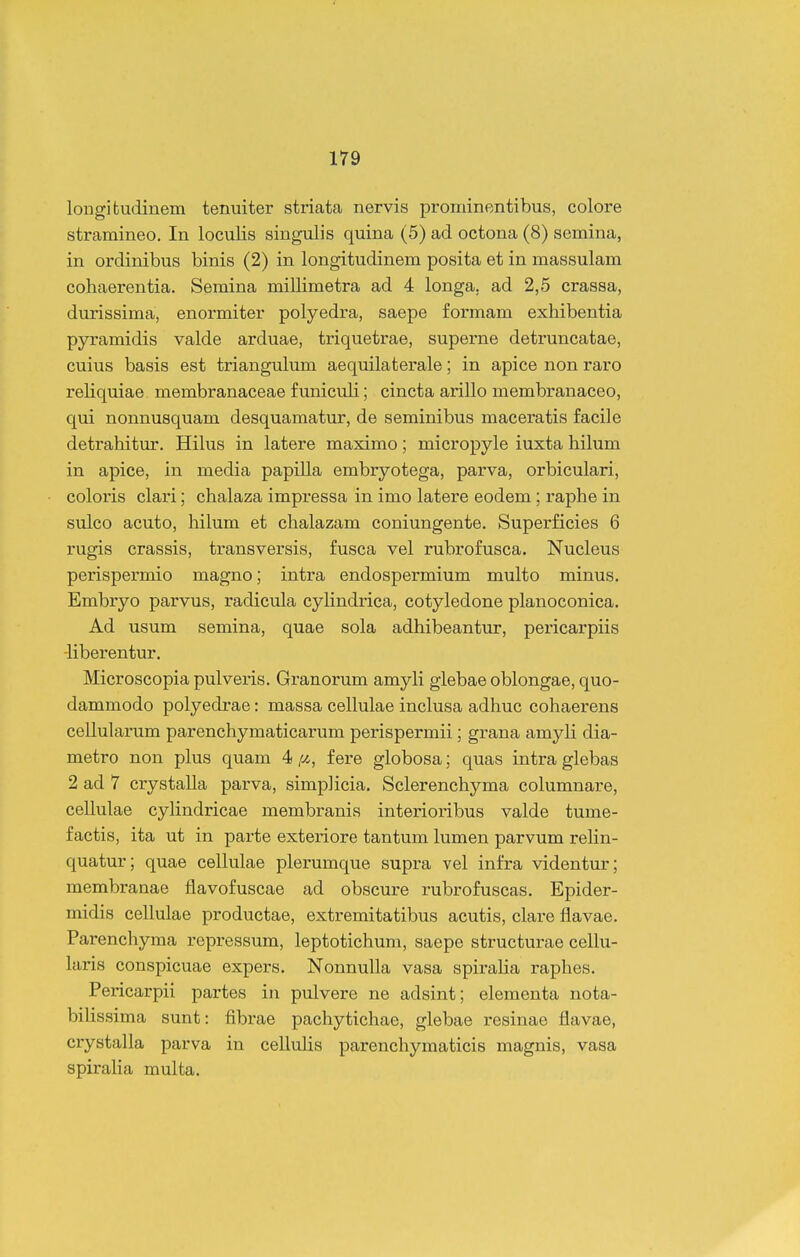 longifcudinem tenuiter striata nervis prominentibus, colore stramineo. In loculis singulis quina (5) ad octona (8) semina, in ordinibus binis (2) in longitudinem posita et in massulam cohaerentia. Semina millimetra ad 4 longa, ad 2,5 crassa, durissima, enormiter polyedra, saepe formam exhibentia pyramidis valde arduae, triquetrae, superne detruncatae, cuius basis est triangulum aequilaterale; in apice non raro reliquiae membranaceae funiculi; cincta arillo membranaceo, qui nonnusquam desquamatur, de seminibus maceratis facile detrahitur. Hilus in latere maximo; micropyle iuxta hilum in apice, in media papilla embryotega, parva, orbiculari, coloris clari; chalaza impressa in imo latere eodem; raphe in sulco acuto, hilum et chalazam coniungente. Superficies 6 rugis crassis, transversis, fusca vel rubrofusca. Nucleus perispermio magno; intra endospermium multo minus. Embryo parvus, radicula cylindrica, cotyledone planoconica. Ad usum semina, quae sola adhibeantur, pericarpiis -liberentur. Microscopia pulveris. Granorum amyh glebae oblongae, quo- dammodo polyedrae: massa cellulae inclusa adhuc cohaerens cellularum parenchymaticarum perispermii; grana amyli dia- metro non plus quam 4 y., f ere globosa; quas intra glebas 2 ad 7 crystalla parva, simplicia. Sclerenchyma columnare, cellulae cyHndricae membranis interioribus valde tume- factis, ita ut in parte exteiiore tantum lumen parvum reHn- quatur; quae cellulae plerumque supra vel infra videntur; membranae flavofuscae ad obscure rubrofuscas. Epider- midis ceHulae productae, extremitatibus acutis, clare flavae. Parenchyma repressum, leptotichum, saepe structurae ceHu- laris conspicuae expers. NonnuHa vasa spiraHa raphes. Pericarpii partes in pulvere ne adsint; elementa nota- biHssima sunt: fibrae pachytichae, glebae resinae flavae, crystaHa parva in ceUulis parenchymaticis magnis, vasa spiralia multa.