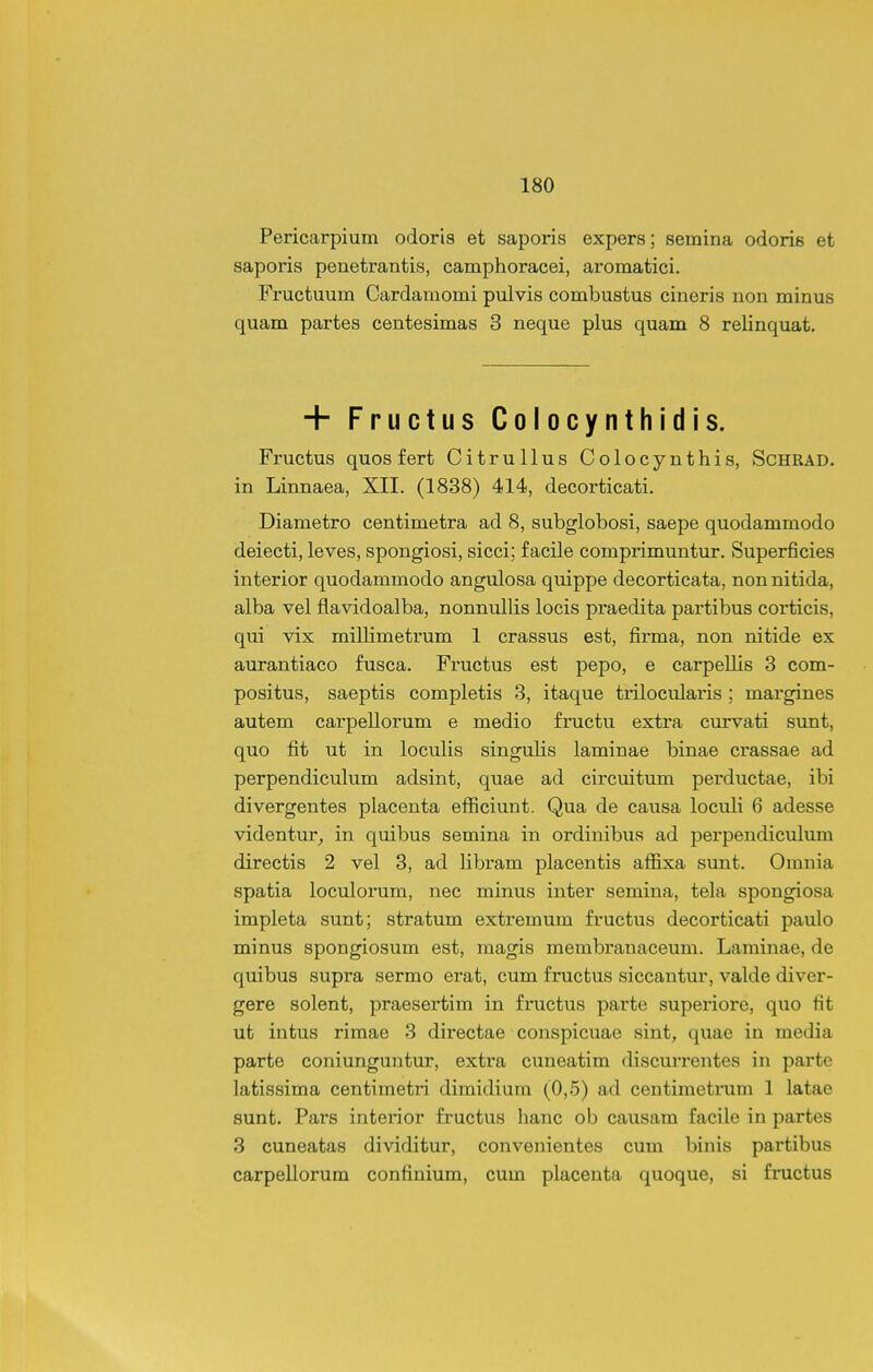 Pericarpium odoris et saporis expers; semina odoris et saporis penetrantis, camphoracei, aromatici. Fructuum Cardamomi pulvis combustus cineris non minus quam partes centesimas 3 neque plus quam 8 relinquat. + Fructus Colocynthidis. Fructus quos fert Citrullus Colocynthis, ScHRAD. in Linnaea, XII. (1838) 414, decorticati. Diametro centimetra ad 8, subglobosi, saepe quodammodo deiecti, leves, spongiosi, sicci; facile comprimuntur. Superficies interior quodammodo angulosa quippe decorticata, non nitida, alba vel flavidoalba, nonnullis locis praedita partibus corticis, qui vix milHmetrum 1 crassus est, firma, non nitide ex aurantiaco fusca. Fi'uctus est pepo, e carpeUis 3 com- positus, saeptis completis 3, itaque trilocularis ; margines autem carpellorum e medio fructu extra curvati sunt, quo fit ut in loculis singulis laminae binae crassae ad perpendiculum adsint, quae ad circuitum perductae, ibi divergentes placenta efficiunt. Qua de causa loculi 6 adesse videntur_, in quibus semina in ordinibus ad perpendiculum directis 2 vel 3, ad libram placentis affixa sunt. Omnia spatia loculorum, nec minus inter semina, tela spongiosa impleta sunt; stratum extremum fructus decorticati paulo minus spongiosum est, magis membranaceum. Laminae, de quibus supra sermo erat, cum fructus siccantur, valde diver- gere solent, praesertim in fructus parte superiore, quo fit ut intus rimae 3 dii'ectae conspicuae sint, quae in media parte coniunguntur, extra ciineatim discurrentes in parte latissima centimetri dimidium (0,5) ad centimeti'um 1 latae sunt. Pars interior fructus hanc ob causam facile in partes 3 cuneatas dividitur, convenientes cum binis partibus carpellorum confiniura, cum placenta quoque, si fructus