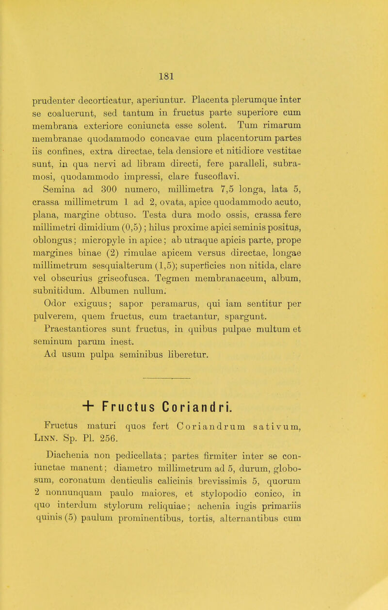 prudenter decorticatur, aperiuntur. Placenta plei*umque inter se coaluerunt, sed tantum in fructus parte superiore cum membrana exteriore coniuncta esse solent. Tum rimarum membranae quodammodo concavae cum placentorum partes iis confines, extra directae, tela densiore et nitidiore vestitae sunt, in qua nervi ad libram directi, fere paralleli, subra- mosi, quodammodo impressi, clare fuscoflavi. Semina ad 300 numero, milHmetra 7,5 longa, lata 5, crassa millimetrum 1 ad 2, ovata, apice quodammodo acuto, plana, margine obtuso. Testa dura modo ossis, crassa fere millimetri dimidium (0,5) ; hilus proxime apici seminis positus, oblongus; micropyle in apice; ab utraque apicis parte, prope margines binae (2) rimulae apicem versus directae, longae millimetrum sesquialterum (1,5); superticies non nitida, clare vel obscurius griseofusca. Tegmen membranaceum, album, subnitidum. Albumen nullum. Odor exiguus; sapor peramarus, qui iam sentitur per pulverem, quem fructus, cum tractantur, spargunt. Praestantioi'es sunt fructus, in quibus pulpae multum et seminum parum inest. Ad usum pulpa seminibus liberetur. + Fructus Coriandri. Fi-uctus maturi quos fert Coriandrum sativum, LiNN. Sp. Pl. 256. Diachenia non pedicellata; partes firmiter inter se con- iunctae manent; diametro millimetrum ad 5, durum, globo- sum, coronatum denticulis calicinis brevissimis 5, quorum 2 nonnunquam paulo maiores, et stylopodio conico, in quo interdum stylorum reliquiae; achenia iugis primariis quinis (5) paulum prominentibus, tortis, alternantibus cum