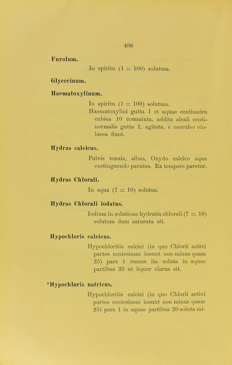 Furoliim. In spiritu (1 = 100) solutum. GHyceriuum. Haematoxyliuum. In spiritu (1 = 100) solutum. Haematoxylini gutta 1 et aquae centimeti'a cubiea 10 commixta, addita alcali centi- uormalis gutta 1, agitata, e eaeruleo vio- lacea fiuut. Hydras calcicns. Pulvis tenuis, albus, Oxydo calcico aqua exstinguendo paratus. Ex tempore paretui'. Hydras Chlorali. In aqua (7 = 10) solutus. Hydras Chlorali iodatus. lodium in solutione hydratis chlorali (7 =: 10) solutum dum saturata sit. Hypochloris calcicus. Hypochloritis calcici (in quo Chlorii activi partes centesimae insunt non minus quam 25) pars 1 recens ita soluta in aquae partibus 20 ut liquor clarus sit. *Hypochloris natricus. Hypochloritis calcici (in quo Chlorii activi partes centesimae insunt non minus quam 25) pars 1 in aquae partibus 20 sohita mi-