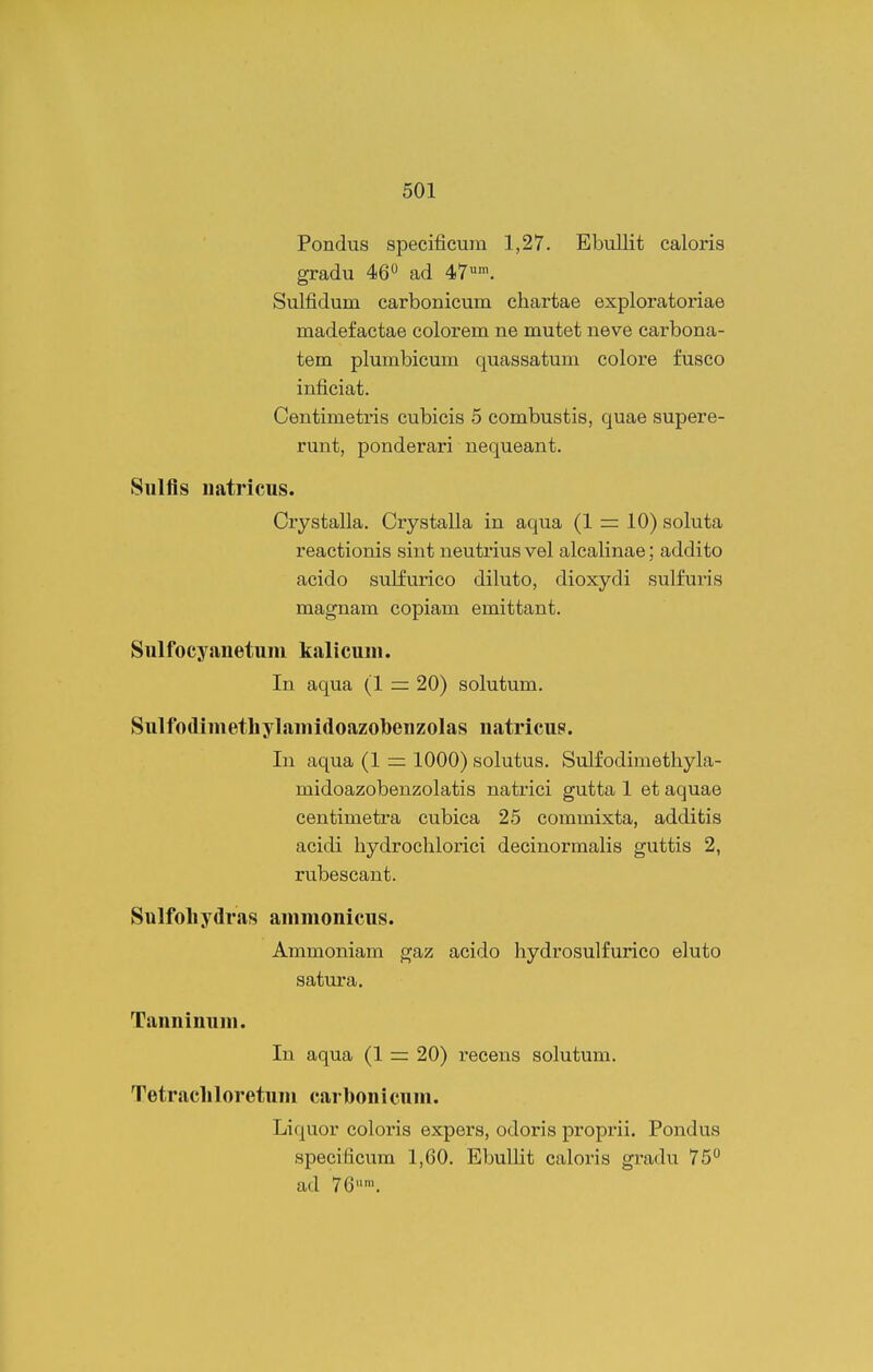 Pondus specificum 1,27. EbuUit caloris gradu 46'* ad 47'. Sulfidum carbonicum chartae exploratoriae madefactae colorem ne mutet neve carbona- tem plumbicum quassatum colore fusco inficiat. Centimetris cubicis 5 combustis, quae supere- runt, ponderari nequeant. Sulfis natricus. Crystalla. Crystalla in aqua (1 =: 10) soluta reactionis sint neutrius vel alcalinae; addito acido sulfurico diluto, dioxydi sulfuris magnam copiam emittant. Sulfocyanetum kalicuni. In aqua (1 = 20) solutum. Sulfodiniethylainidoazobenzolas natricus. In aqua (1 = 1000) solutus. Sulfodimethyla- midoazobenzolatis natrici gutta 1 et aquae centimetra cubica 25 commixta, additis acidi hydrochlorici decinormalis guttis 2, rubescant. Sulfoliydras aninionicus. Ammoniam gaz acido hydrosulfurico eluto satura. Tanninuni. In aqua (1 = 20) i^ecens solutum. Tetracliloretuni carbonicuni. Liquor coloris expers, odoris proprii. Pondus specificum 1,60. EbulHt caloris gradu 75 ad 76'.