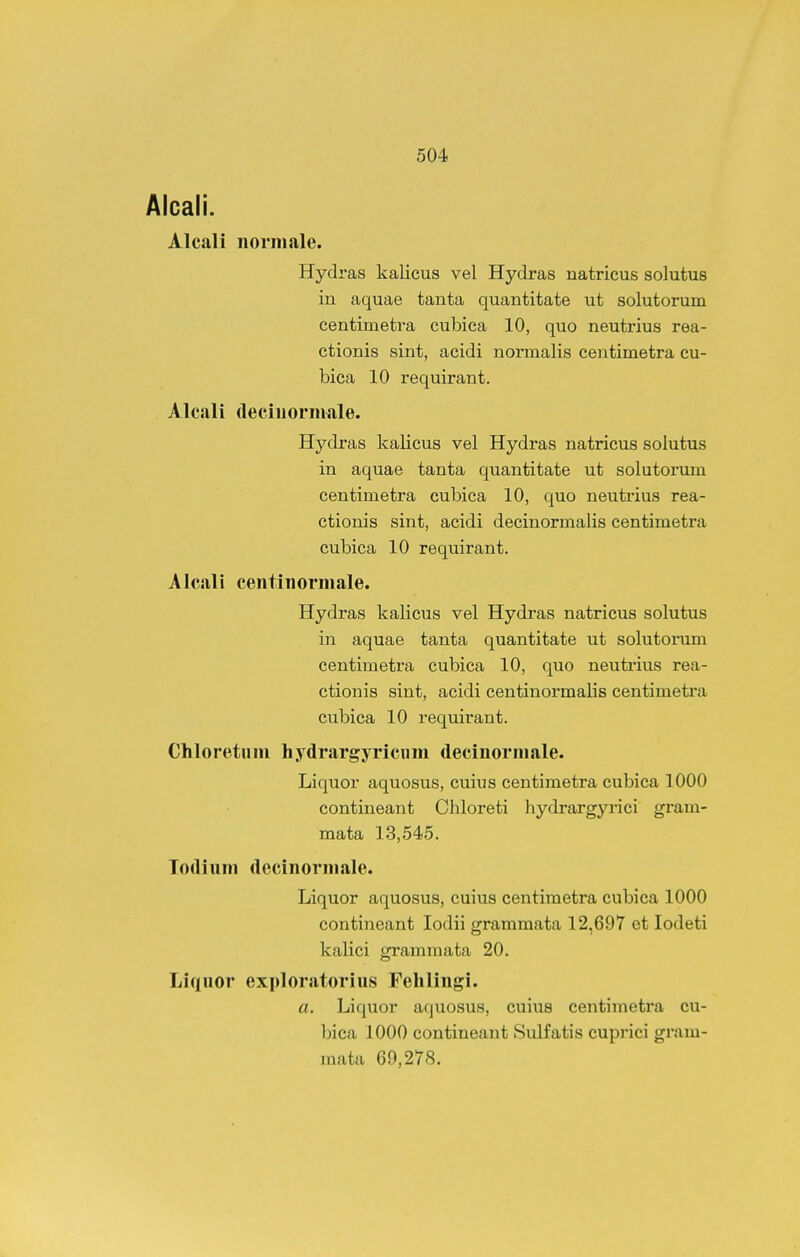 Aicali. Alcali norniale. Hydras kalicus vel Hydras natricus solutus in aquae tanta quantitate ut solutorum centimetra cubica 10, quo neutrius rea- ctionis sint, acidi normalis centimetra cu- bica 10 requirant. Alcali (leciuorniale. Hydras kalicus vel Hydras natricus solutus in aquae tanta quantitate ut solutorum centimetra cubica 10, quo neutiius rea- ctionis sint, acidi decinormalis centimetra cubica 10 requirant. Alcali centinormale. Hydras kalicus vel Hydras natricus solutus in aquae tanta quantitate ut solutorum centimetra cubica 10, quo neutrius rea- ctionis sint, acidi centinormalis centimeti'a cubica 10 requirant. Chloretiim hydrargyricum decinormale. Liquor aquosus, cuius centimetra cubica 1000 contineant Chloreti hydrargyrici gram- mata 13,545. Todium decinormale. Liquor aquosus, cuius centimetra cubica 1000 contineant lodii grammata 12,697 et lodeti kalici grammata 20. Liquor exploratorius Fehlingi. a. Liquor aquosus, cuius centimetra cu- bica 1000 contineant Sulfatis cuprici gram- mata 60,278.