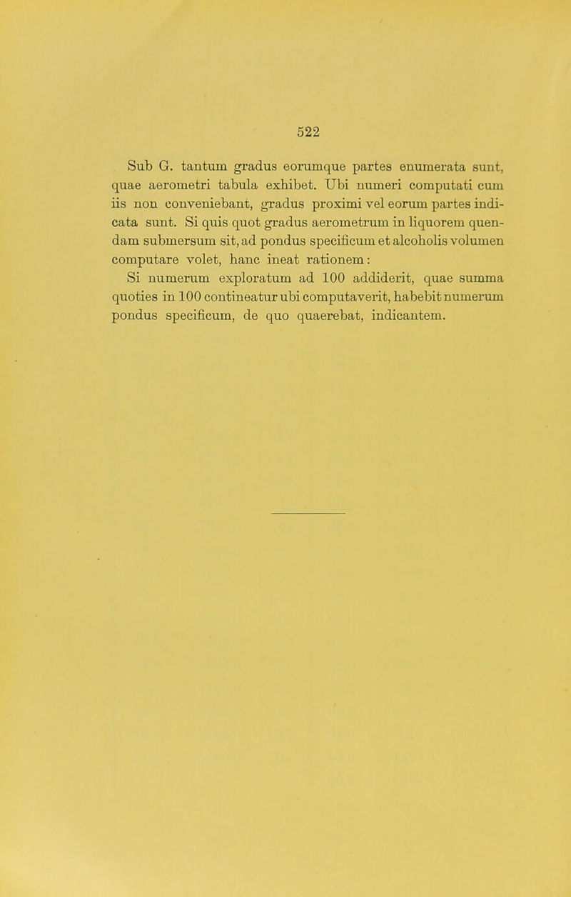 Sub G. tantum gradus eorumque partes enumerata sunt, quae aerometri tabula exhibet, Ubi numeri computati cum iis non conveniebant, gxadus proximi vel eorum partes indi- cata sunt. Si quis quot gradus aerometrum in liquorem quen- dam submersum sit, ad pondus specificum et alcoholis volumen computare volet, hanc ineat rationem: Si numerum exploratum ad 100 addiderit, quae summa quoties in 100 contineatur ubi computaverit, habebit numerum pondus specificum, de quo quaerebat, indicantem.