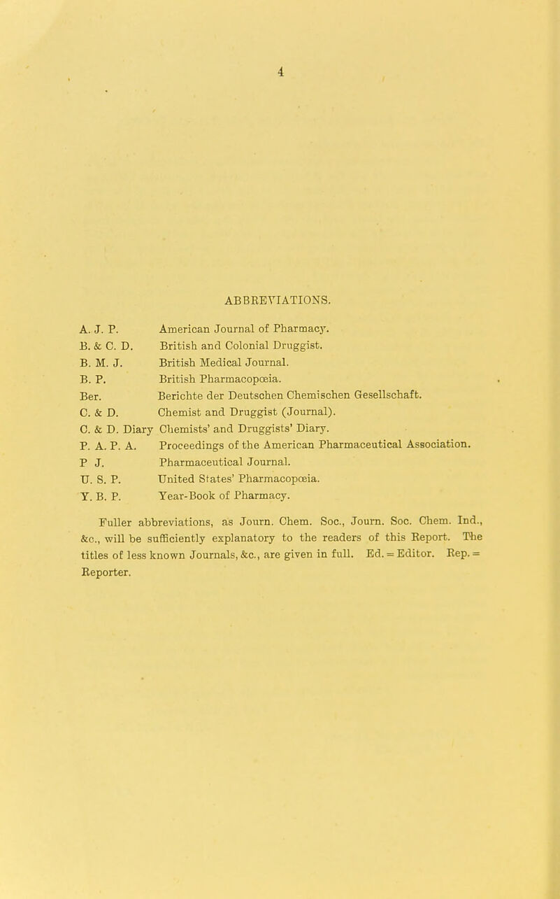 ABBREVIATIONS. A. J. P. American Journal of Pharmacy. B. & C. D. British and Colonial Druggist. B. M. J. British Medical Journal. B. P. British Pharmacopoeia. Ber. Berichte der Deutschen Chemischen Gesellschaffc. C. & D. Chemist and Druggist (Journal). C. & D. Diary Chemists' and Druggists' Diary. P. A. P. A. Proceedings of the American Pharmaceutical Association. P J. Pharmaceutical Journal. TJ. S. P. United States' Pharmacopoeia. Y. B. P. Tear-Book of Pharmacy. Fuller abbreviations, as Journ. Chem. Soc, Journ. Soc. Chem. Ind., &c, will be sufficiently explanatory to the readers of this Report. The titles of less known Journals, &c, are given in full. Ed. = Editor. Rep. = Reporter.